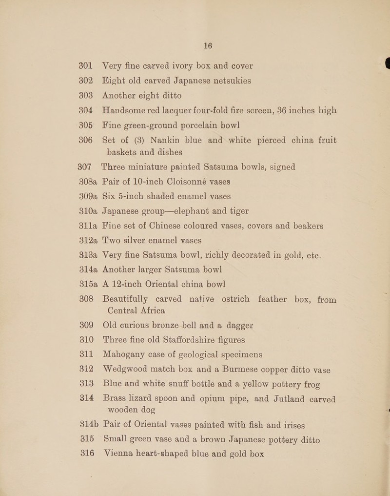 301 302 303 304 305° 306 307 308a 309a 310a dlla 312a 31da 314a 31l5a 308 309 310 oll 512 313 314 314b 315 316 16 Very fine carved ivory box and cover Hight old carved Japanese netsukies Another eight ditto Handsome red lacquer four-fold fire screen, 36 inches high Fine green-ground porcelain bowl Set of (3) Nankin blue and white pierced china fruit baskets and dishes Three miniature painted Satsuma bowls, signed Pair of 10-inch Cloisonné vases Six 5-inch shaded enamel vases Japanese group—elephant and tiger Fine set of Chinese coloured vases, covers and beakers Two silver enamel vases Very fine Satsuma bowl, richly decorated in gold, etc. Another larger Satsuma bowl A 12-inch Oriental china bowl Beautifully carved native ostrich feather box, from Central Africa Old curious bronze-bell and a dagger Three fine old Staffordshire figures Mahogany case of geological specimens Wedgwood match box and a Burmese copper ditto vase Blue and white snuff bottle and a yellow pottery frog Brass lizard spoon and opium pipe, and Jutland carved wooden dog Pair of Oriental vases painted with fish and irises Small green vase and a brown Japanese pottery ditto Vienna heart-shaped blue and gold box
