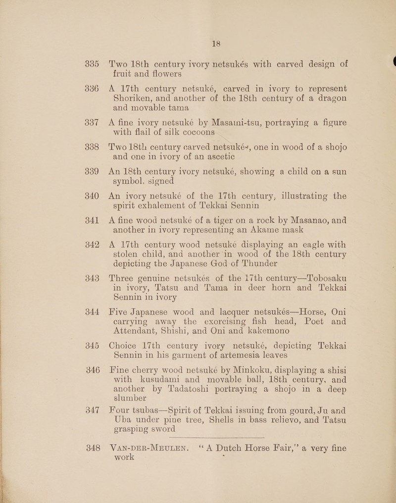 I513) 336 307 338 339 340 d41 342 043 O44 345 346 d47 348 18 Two 18th century ivory netsukés with carved design of fruit and flowers A 17th century netsuké, carved in ivory to represent Shoriken, and another of the 18th century of a dragon and movable tama A fine ivory netsuké by Masaini-tsu, portraying a figure with flail of silk cocoons Two 18th century carved netsuké~, one in wood of a shojo and one in ivory of an ascetic An 18th century ivory netsuké, showing a child on a sun symbol, signed An ivory netsuké of the 17th century, illustrating the spirit exhalement of Tekkai Sennin A fine wood netsuke of a tiger on a rock by Masanao, and another in ivory representing an Akame mask A 17th century wood netsuké displaying an eagle with stolen child, and another in wood of the 18th century depicting the Japanese God of Thunder Three genuine netsukés of the i7th century—Tobosaku in ivory, Tatsu and Tama in deer horn and Tekkai Sennin 1n ivory Five Japanese wood and lacquer netsukés—Horse, Oni carrying away the exorcising fish head, Poet and Attendant, Shishi, and Oni and kakemono Choice 17th century ivory netsuké, depicting Tekkai Sennin in his garment of artemesia leaves Fine cherry wood netsuké by Minkoku, displaying a shisi with kusudami and movable ball, 18th century, and another by 'Tadatoshi portraying a shojo in a deep slumber Four tsubas—Spirit of Tekkai issuing from gourd, Ju and Uba under pine tree, Shells in bass relievo, and Tatsu grasping sword  VAN-DER-MEULEN. ‘A Dutch Horse Fair,’ a very fine work :