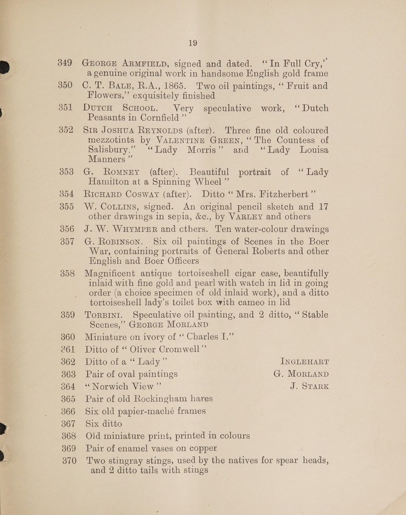 349 350 301 052 300 O04 355 056 ool 008 19 GEORGE ARMFIELD, signed and dated. ‘ln Full Cry,” a genuine original work in handsome English gold frame C. TV. Baus, R.A:, 1865. Two oil paintings, “ Fruit and Flowers,’ exquisitely finished DutcH ScHoot. Very speculative work, ‘‘ Dutch Peasants in Cornfield ”’ Sir JOSHUA REYNOLDS (after). Three fine old coloured mezzotints by VALENTINE GREEN, ‘The Countess of Salisbury,” “Lady Morris” and ‘Lady Louisa Manners ” G. Romney (after). Beautiful portrait of ‘‘ Lady Hamilton at a Spinning Wheel ”’ RICHARD Cosway (after). Ditto ‘‘ Mrs. Fitzherbert ”’ W. Couuins, signed. An original pencil sketch and 17 other drawings in sepia, &amp;c., by VARLEY and others J. W. WHYMPER and cthers. Ten water-colour drawings G. Ropinson. Six oil paintings of Scenes in the Boer War, containing portraits of General Roberts and other English and Boer Officers Magnificent antique tortoiseshell cigar case, beautifully inlaid with fine gold and pearl with watch in lid in going order (a choice specimen cf old inlaid work), and a ditto tortoiseshell lady’s toilet box with cameo in lid TORBINI. Speculative oil painting, and 2 ditto, ‘‘ Stable Scenes,’ GEORGE MoRLAND Miniature on ivory of “ Charles I.” Ditto of “ Oliver Cromwell”’ Ditto of a “ Lady ”’ INGLEHART Pair of oval paintings G. MoRLAND ‘Norwich View ”’ J. STARK Pair of old Rockingham hares Six old papier-macheé frames Six ditto Old miniature print, printed in colours Pair of enamel vases on copper Two stingray stings, used by the natives for spear heads, and 2 ditto tails with stings