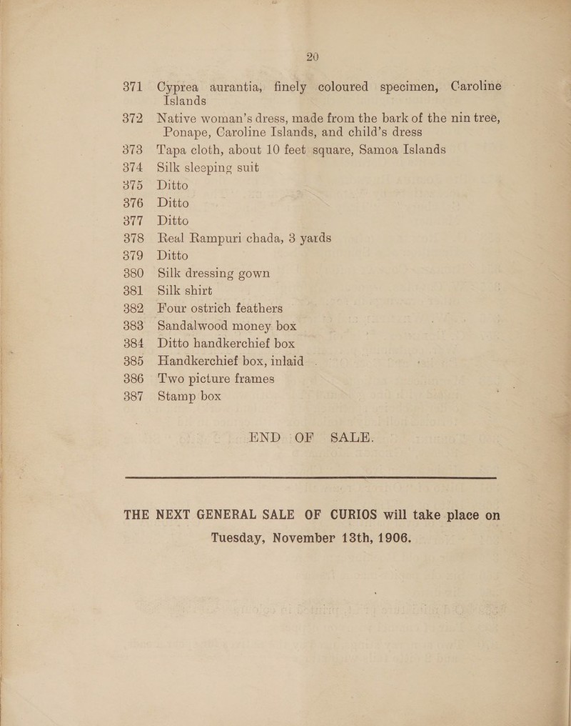 vl 372 373 OV4. 375 376 OT 378 3ovg 380 381 382 383 384 385 386 387 20 Cyprea aurantia, finely coloured specimen, Caroline Islands Native woman’s dress, made from the bark of the nin tree, Ponape, Caroline Islands, and child’s dress Tapa cloth, about 10 feet square, Samoa Islands Silk sleeping suit Ditto Ditto Ditto Real Rampuri chada, 3 yards Ditto Silk dressing gown Silk shirt Four ostrich feathers Sandalwood money box Ditto handkerchief box Handkerchief box, inlaid . Two picture frames Stamp box END OF SALE. Tuesday, November 13th, 1906.
