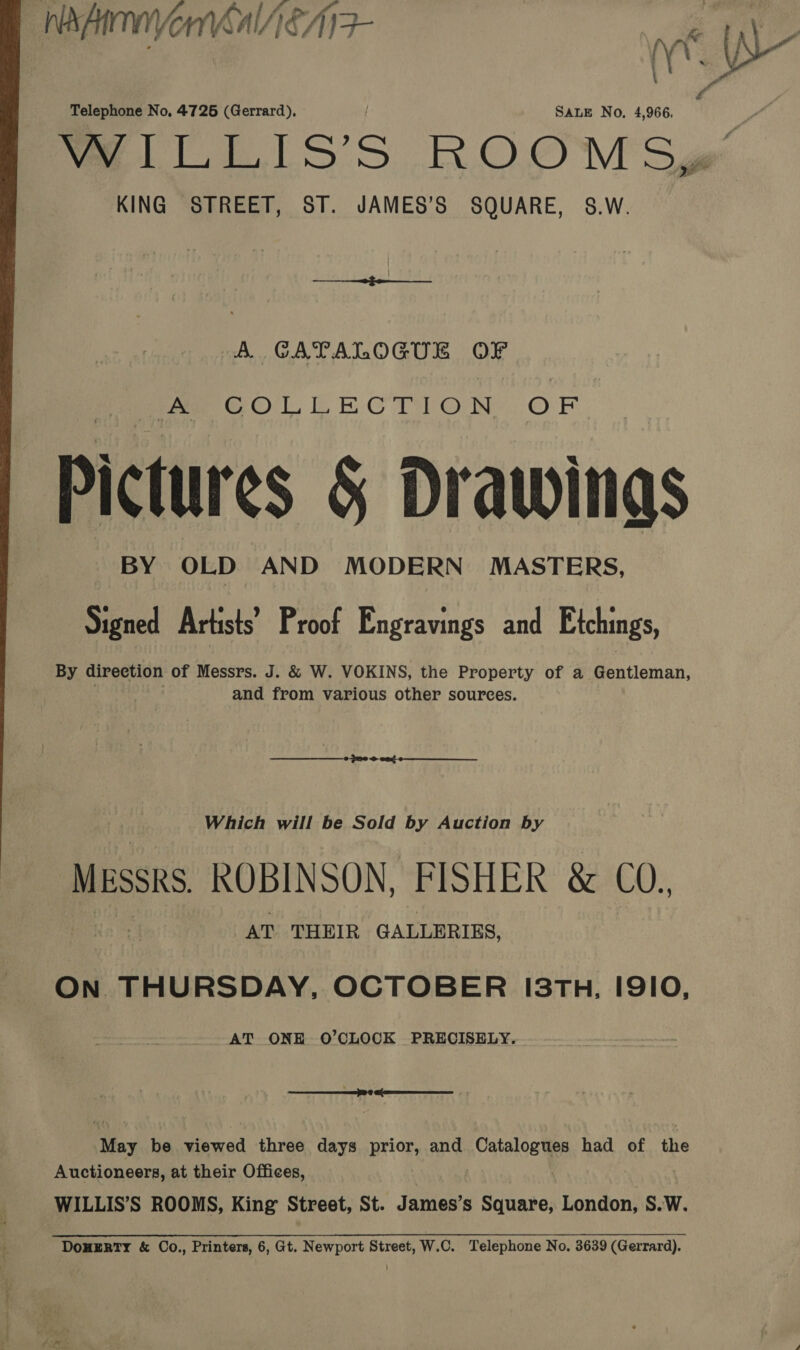 _ NA, me MANAEAIF | AM (oaks 4- is de Telephone No, 47265 (Gerrard), SALE No. 4,966. WILLIS’S ROOM S¢@ KING STREET, ST. JAMES’S SQUARE, 8.W. A GATALOGUE OF fo GeOlLlLwnECTbON OF Pictures &amp; Drawings BY OLD AND MODERN MASTERS, Signed Artists’ Proof Engravings and Etchings, By direction of Messrs. J. &amp; W. VOKINS, the Property of a Gentleman, and from various other sources. Which will be Sold by Auction by MEssRs, ROBINSON, FISHER &amp; UU., AT THEIR GALLERIES, ON THURSDAY, OCTOBER I3TH, I9IO, AT ONE O’CLOCK PRECISELY. Mey be viewed three days prior, and Catalogues had of the Auctioneers, at their Offices, WILLIS’S ROOMS, King Street, St. James’s Square, London, S.W. DoneEeRTY &amp; Co., Printers, 6, Gt. Newport Street, W.C. Telephone No. 3639 (Gerrard).