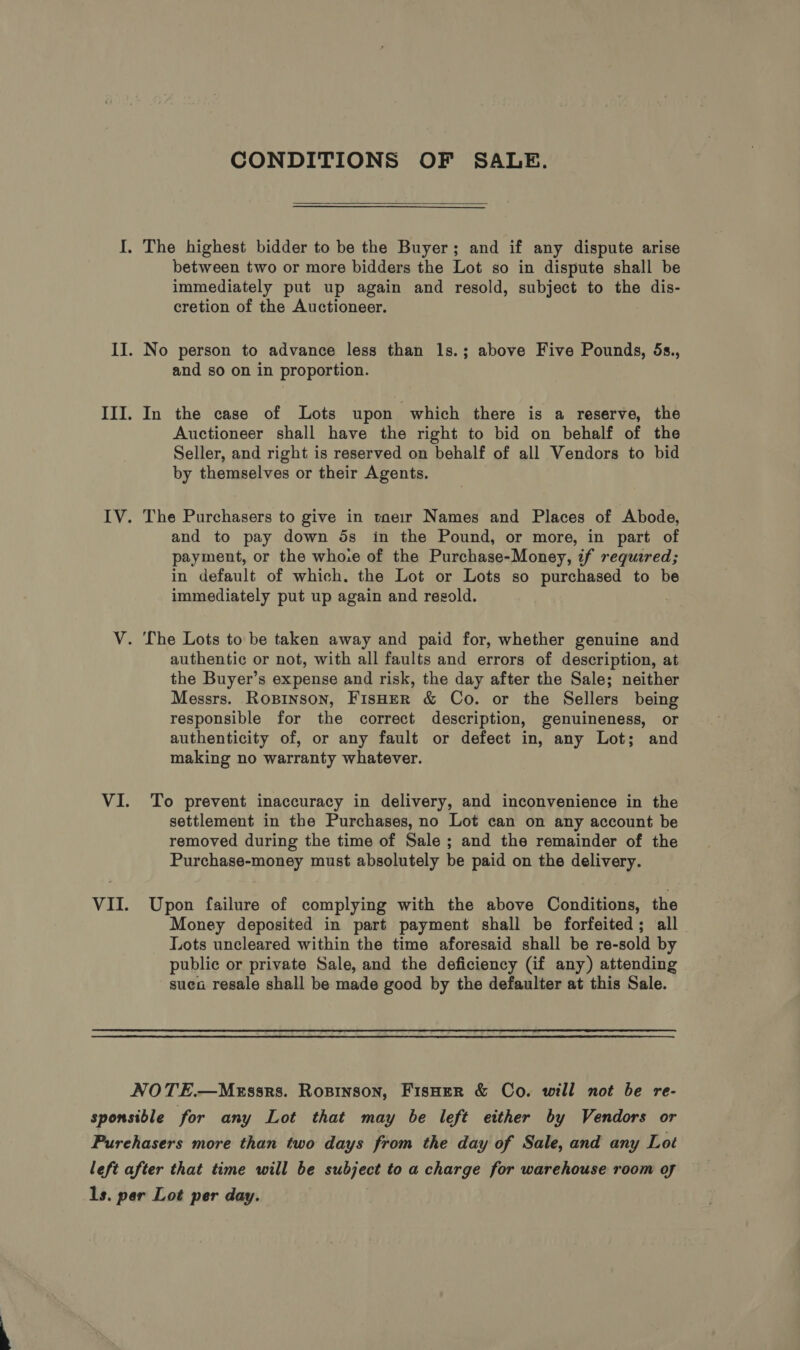 CONDITIONS OF SALE.  I. The highest bidder to be the Buyer; and if any dispute arise between two or more bidders the Lot so in dispute shall be immediately put up again and resold, subject to the dis- cretion of the Auctioneer. II. No person to advance less than 1s.; above Five Pounds, 5s., and so on in proportion. III. In the case of Lots upon which there is a reserve, the Auctioneer shall have the right to bid on behalf of the Seller, and right is reserved on behalf of all Vendors to bid by themselves or their Agents. IV. The Purchasers to give in tneir Names and Places of Abode, and to pay down ds in the Pound, or more, in part of payment, or the who:e of the Purchase-Money, if required; in default of which. the Lot or Lots so purchased to be immediately put up again and resold. V. The Lots to be taken away and paid for, whether genuine and authentic or not, with all faults and errors of description, at the Buyer’s expense and risk, the day after the Sale; neither Messrs. Roxpinson, FisH—ER &amp; Co. or the Sellers being responsible for the correct description, genuineness, or authenticity of, or any fault or defect in, any Lot; and making no warranty whatever. VI. To prevent inaccuracy in delivery, and inconvenience in the settlement in the Purchases, no Lot can on any account be removed during the time of Sale ; and the remainder of the Purchase-money must absolutely be paid on the delivery. VII. Upon failure of complying with the above Conditions, the Money deposited in part payment shall be forfeited; all Lots uncleared within the time aforesaid shall be re-sold by public or private Sale, and the deficiency (if any) attending sue resale shall be made good by the defaulter at this Sale. NOTE.—MEssrs. Rospinson, FisHer &amp; Co. will not be re- sponsible for any Lot that may be left either by Vendors or Purehasers more than two days from the day of Sale, and any Lot left after that time will be subject to a charge for warehouse room of ls. par Lot per day.