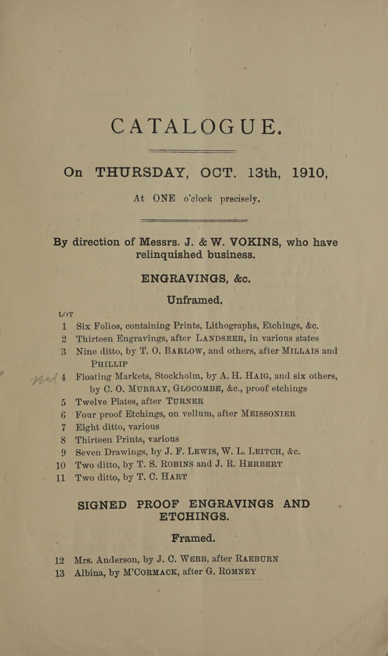 SS CA LAL GE. At ONE o’clock precisely. LOT 12 13 relinquished business. ENGRAVINGS, &amp;c. Unframed. Six Folios, containing Prints, Lithographs, Etchings, &amp;c. Thirteen Engravings, after LANDSEER, in various states Nine ditto, by T. O. BARLOW, and others, after MILLAIS and PHILLIP Floating Markets, Stockholm, by A. H. HAIG, and six others, by C. O. MURRAY, GLOCOMBE, &amp;c., proof etchings Twelve Plates, after TURNER Four proof Etchings, on vellum, after MEISSONIER Wight ditto, various Thirteen Prints, various Seven Drawings, by J. F. LEwIs, W. L. LEITCH, &amp;c. Two ditto, by T. S. ROBINS and J. R, HERBERT Two ditto, by T. C. HART SIGNED PROOF ENGRAVINGS AND ETCHINGS. Framed. Mrs. Anderson, by J. C. WEBB, after RAEBURN Albina, by M’CoRMACK, after G, ROMNEY