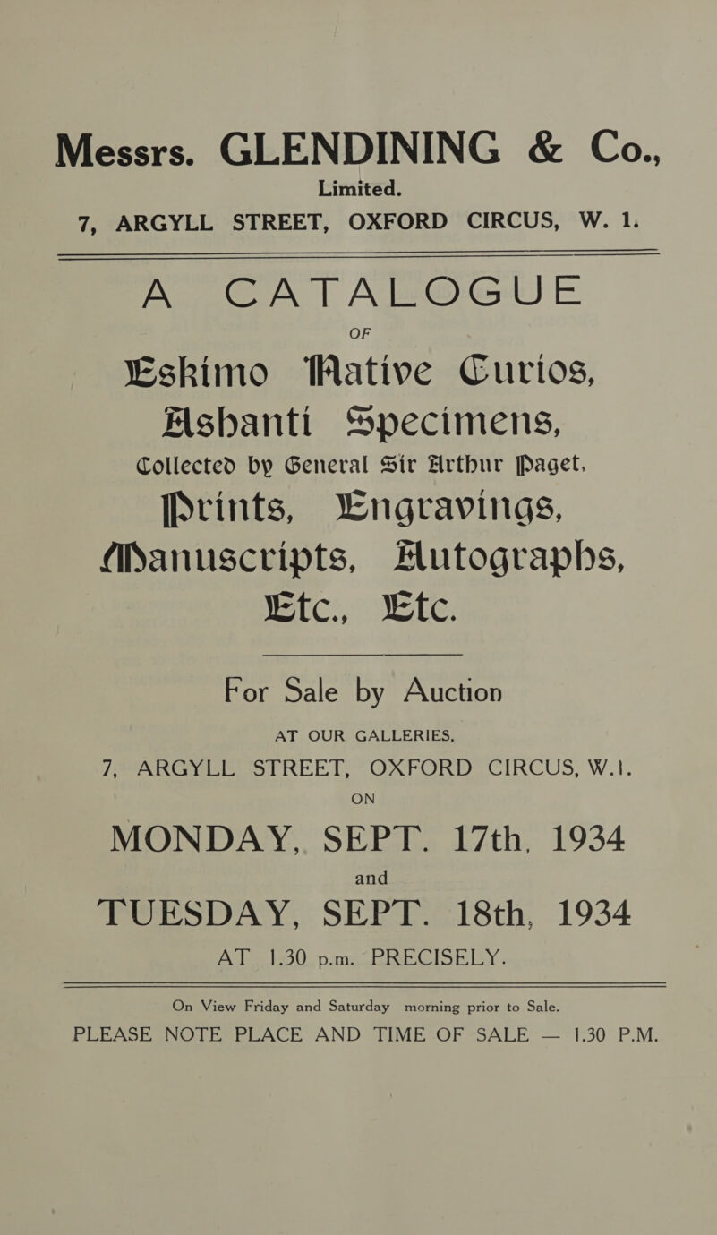 Messrs. GLENDINING &amp; Co., Limited. 7, ARGYLL STREET, OXFORD CIRCUS, W. 1. A CATALOGUE OF “Eskimo WMative Curios, Mshbanti Specimens, Collected by General Sir Arthur Paget. Prints, Lngravings, Manuscripts, Hutographs, REC), SAC,    For Sale by Auction AT OUR GALLERIES, JPPARG Ye ot REET” OXFORD CIRCUS, W.1. ON MONDAY, SEPT. 17th, 1934 and TUESDAY, SEPT. 18th, 1934 AT 1.30 p.m. PRECISELY. On View Friday and Saturday morning prior to Sale. PLEASE NOTE PLACE AND TIME OF SALE — 1.30 P.M.