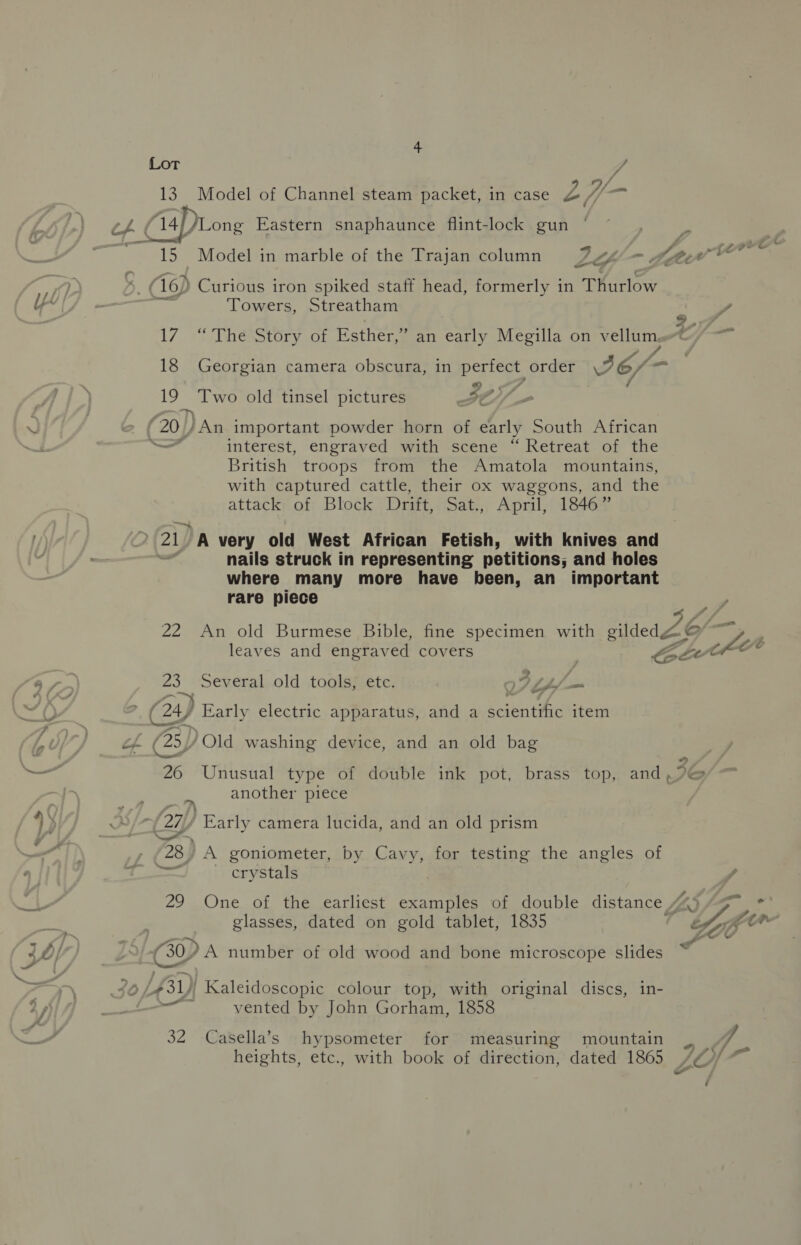 Lot J 13. Model of Channel steam packet, in case AP aoe ch. 14).Long Eastern snaphaunce flint-lock gun 15 Model in marble of the Trajan column LH, &lt;P te et at a, ‘t6) Curious iron spiked staff head, formerly in Thurlow “YV|/ : a Towers, Streatham , oY 17 “ The Story of Esther,” an early Megilla on vellumarG7Y — 18 Georgian camera obscura, in perfect order 3 26/ - 1? Two old tinsel pictures | 3x : ‘ eae 20 ) /An important powder horn of early South African wl hs interest, engraved with scene “Retreat of the British troops from the Amatola mountains, with captured cattle, their ox waggons, and the attack of Block Drift, Sat., April, 1846” ' 21) A very old West African Fetish, with knives and nails struck in representing petitions; and holes where many more have been, an important rare piece P 22 An old Burmese Bible, fine specimen with gildeda © . leaves and engrav ed covers _ AE chee ay 23 Several old tools; ete. 9° Lf — ¥ , va . os (24) Early electric apparatus, and a scientific item of @) Old washing device, and an old bag “ 26 Unusual type of double ink pot, brass top, and, another piece 4 j a (2g ’ Early camera lucida, and an old prism - 728) A goniometer, by Cavy, for testing the angles of crystals as 29 One of the earliest examples of double distance 443 “97. *° pas glasses, dated on gold tablet, 1835 hyfer O/ (G0) A number of old wood and bone microscope slides w 46 L£31)) Kaleidoscopic colour top, with original discs, in- — vented by John Gorham, 1858 32 Casella’s hypsometer for measuring mountain J) ~ A. heights, etc., with book of direction, dated 1865 //0/ “