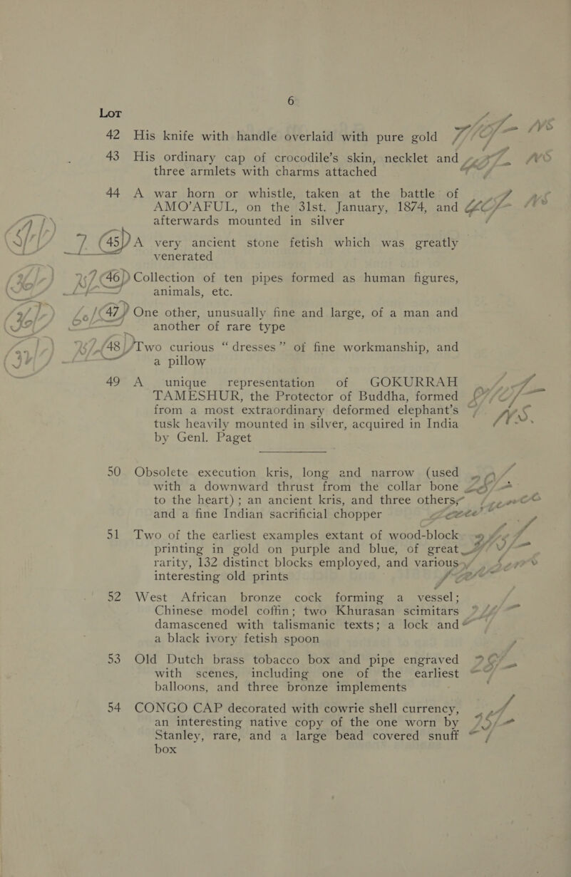 His ordinary cap of crocodile’s skin, necklet and Be three armlets with charms attached AY A war horn or whistle, taken at the battle’ of AMO’AFUL, on the 3lst. January, 1874, and ZG afterwards Mounted in silver venerated 7 Go) /Collection of ten pipes formed as human figures, J animals, etc. a7) One other, unusually fine and large, of a man and another of rare type /48//Two curious “dresses”? of fine workmanship, and a a pillow 49 A ‘unique — representation of GOKURRAH TAMESHUR, the Protector of Buddha, formed tusk heavily mounted in silver, acquired in India by Genl. Paget 50 Obsolete execution kris, long and narrow (used with a downward thrust from the collar bone to the heart); an ancient kris, and three others 51 Two of the earliest examples extant of wood-block printing in gold on purple and blue, of great rarity, 132 distinct blocks employed, and various ) interesting old prints ‘ha . 92 West African bronze cock forming a_ vessel; Chinese model coffin; two Khurasan scimitars a black ivory fetish spoon 53. Old Dutch brass tobacco box and pipe engraved with scenes, including one of the earliest balloons, and three bronze implements =) / 54 CONGO CAP decorated with cowrie shell currency, an interesting native copy of the one worn by |) Stanley, rare, and a large bead covered snuff “ box Ae