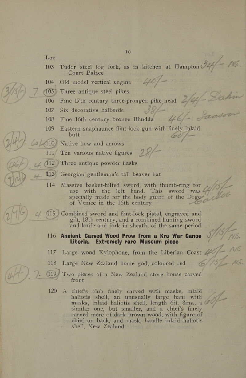116 ih eg 118 Io Tudor steel log fork, as in kitchen at Hampton S44/— ia (¢: 5 Court Palace , Old model vertical engine LAO /- st Le Fine 17th century three-pronged pike head Six decorative halberds f Fine 16th century bronze Bhudda “LE Eastern snaphaunce flint-lock gun with finely inlaid butt ol/— ) Native bow and arrows / Ten various native figures Ym »Three antique powder flasks Georgian gentleman’s tall beaver hat Massive basket-hilted sword, with thumb-ring for ., 7/7 — use with the left hand. This sword was &amp;% specially made for the body guard of the Doge of Venice in the 16th century Cre gilt, 18th century, and a combined hunting sword | and knife and fork in sheath, of the same period Ls Ancient Carved Wood Prow from a Kru War Canoe y/ (Vd- Liberia. Extremely rare Museum piece Ce, Large wood Xylophone, from the Liberian Coast LO/ at Large New Zealand home god, coloured red Co fn MS 120 front A chief’s club finely carved with masks, inlaid a haliotis shell, an unusually large hani with masks, inlaid haliotis shell, length 6ft. 8ins., a © similar one, but smaller, and a chief’s finely carved mere of dark brown wood, with figure of chief on back, and mask, handle inlaid haliotis shell, New Zealand