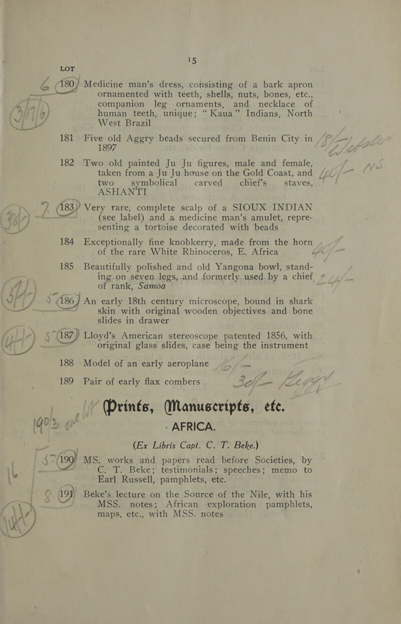 LOT a 180/ Medicine man’s dress, consisting of a bark apron ——— ornamented with teeth, shells, nuts, bones, etc., a BG companion leg ornaments, and necklace of “ ' human teeth, unique; “ Kaua” Indians, North Pes) West Brazil 18i Five old Aggry beads secured from Benin City in 1897 182 Two old painted Ju Ju figures, male and female, taken from a Ju Ju house on the Gold Coast, and two symbolical carved chief’s staves, ASHANTI Th /( 483) Very rare, complete scalp of a SIOUX INDIAN KYis}) —~ (see label) and a medicine man’s amulet, repre- os senting a tortoise decorated with beads 184 Exceptionally fine knobkerry, made from the horn of the rare White Rhinoceros, E. Africa 185 Beautifully polished and old Yangona bowl, stand- ing on seven legs,.and formerly used by a chief 4] of rank, Samoa 1U/7/7 | Vi] 286) An early 18th century microscope, bound in shark ~~ skin with original wooden objectives and bone slides in drawer $“(187) Lloyd’s American stereoscope patented 1856, with \ {he original glass slides, case being the instrument 188 Model of an early aeroplane ie 189 Pair of early flax combers Ii de (Prints, Manuscripts, efe. Aan > wv qd 6 AFRICA. : na (Ex Libris Capt. C. T. Beke.) 190° MS. works and papers read before Societies, by . GoT) Beke** testimonials** speeches; ‘memo to te : Earl Russell, pamphlets, etc. » 197 Beke’s lecture on the Source of the Nile, with his 3, Ge — MSS. notes; African exploration pamphlets, , AZ | maps, etc., with MSS. notes