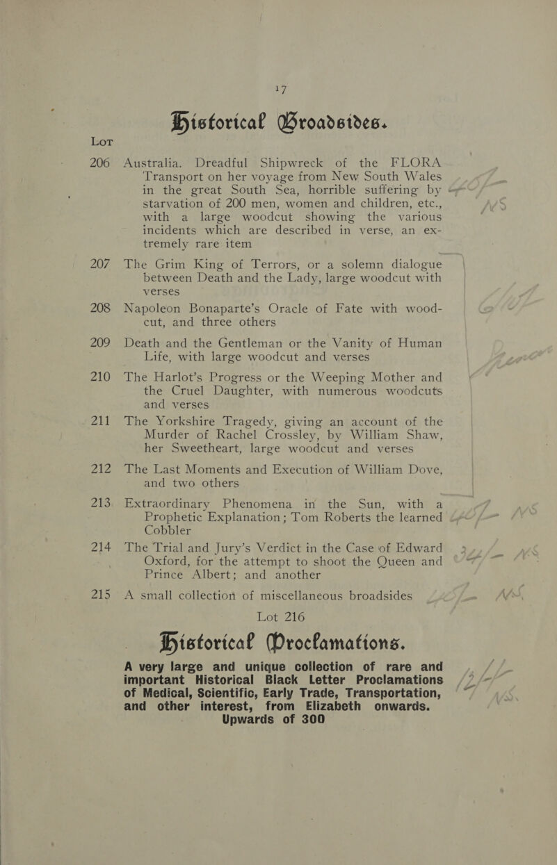 or 206 207 208 209 210 211 212 213 214 215 17 Historical GWroadsides. Australia. ‘Dreadful Shipwreck of the FLORA Transport on her voyage from New South Wales in the great South Sea, horrible suffering by « starvation of 200 men, women and children, etc., with a large woodcut showing the various incidents which are described in verse, an ex- tremely rare item The Grim King of Terrors, or a solemn dialogue between Death and the Lady, large woodcut with verses Napoleon Bonaparte’s Oracle of Fate with wood- cut, and three others Death and the Gentleman or the Vanity of Human Life, with large woodcut and verses The Harlot’s Progress or the Weeping Mother and the Cruel Daughter, with numerous woodcuts and verses The Yorkshire Tragedy, giving an account of the Murder of Rachel Crossley, by William Shaw, her Sweetheart, large woodcut and verses The Last Moments and Execution of William Dove, and two others Extraordinary Phenomena in the Sun, with a Prophetic Explanation; Tom Roberts the learned Cobbler The Trial and Jury’s Verdict in the Case of Edward Oxford, for the attempt to shoot the Queen and Prince Albert; and another A small collection of miscellaneous broadsides Lot 216 Distorical Proclamations. A very large and unique collection of rare and important Historical Black Letter Proclamations of Medical, Scientific, Early Trade, Transportation, and other interest, from Elizabeth onwards. Upwards of 300