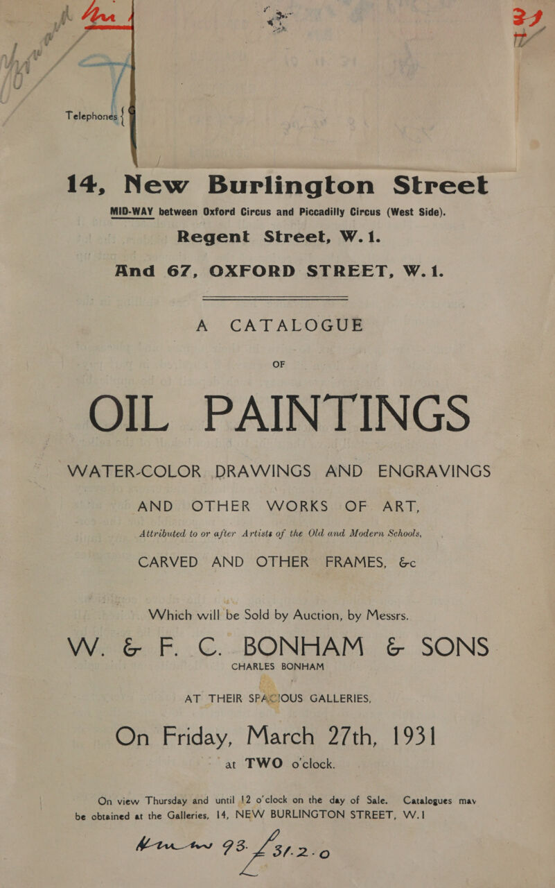  fi Telephones { 14, New Burlington Street MID-WAY between Oxford Circus and Piccadilly Circus (West Side). Regent Street, W.1. And 67, OXFORD STREET, W.1. &amp; CATALOGUS OF OIL PAINTINGS WATER-COLOR DRAWINGS AND ENGRAVINGS AND OTHER WORKS OF ART, Attributed to or after Artists of the Old and Modern Schools, CARVED AND OTHER FRAMES, &amp;c Which will be Sold by Auction, by Messrs. W. &amp; F. C. BONHAM &amp; SONS. CHARLES BONHAM AT THEIR SPACIOUS GALLERIES, On Friday, March 27th, 1931 at TWO o’clock. On view Thursday and until 12 o'clock on the day of Sale. Catalogues may be obtained at the Galleries, 14, NEVV BURLINGTON STREET, W.1 Mtn tw 78 £31.20