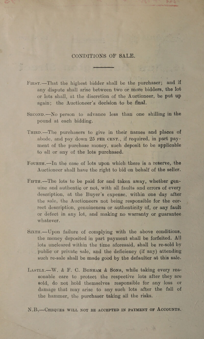 CONDITIONS OF SALE. First.—That the highest bidder shall be the purchaser; and if any dispute shall arise between two or more bidders, the lot or lots shall, at the discretion of the Auctioneer, be put up again; the Auctioneer’s decision to be final. &amp; Seconp.—No person to advance less than one shilling in the pound at each bidding. f TuirD.—The purchasers to give in their names and places of abode, and pay down 25 PER CENT., if required, in part pay- ment of the purchase money, such deposit to be applicable to all or any of the lots purchased. Fourtu.—In the case of lots upon which there is a reserve, the Auctioneer shall have the right to bid on behalf of the seller. Firtu.—The lots to be paid for and taken away, whether gen- uine and authentie or not, with all faults and errors of every description, at the Buyer’s expense, within one day after the sale, the Auctioneers not being responsible for the cor- rect description, genuineness or authenticity of, or any fault or defect in any lot, and making no warranty or guarantee whatever. Sixru.—Upon failure of complying with the above conditions, the money deposited in part payment shall be forfeited. All lots uncleared within the time aforesaid, shall be re-sold by publie or private sale, and the deficiency (if any) attending such re-sale shall be made good by the defaulter at this sale. Lastty.—W. &amp; F. C. Bonnam &amp; Sons, while taking every rea- sonable care to protect the respective lots after they are sold, do not hold themselves responsible for any loss or damage that may arise to any such lots after the fall of the hammer, the purchaser taking all the risks. N.B.—CHEQUES WILL NOT BE ACCEPTED IN PAYMENT OF Accounts.