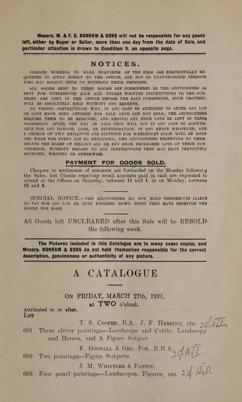 Messrs. W. &amp; F. C. BONHAM &amp; SONS will not be responsible for any goods left, either by Buyer or Seller, more than one day from the date of Sale, and particular attention is drawn to Condition V. on opposite page.   NOTICES. CLIENTS WISHING TO MAKE ENQUIRIES OF THE FIRM ARE RESPECTFULLY RE- QUESTED TO APPLY DIRECT TO THE OFFICE, AND NOT TO UNAUTHORIZED PERSONS WHO MAY SOLICIT THEM ON ENTERING THEIR PREMISES. ALL GOODS SENT TO THESE ROOMS ARE CONSIDERED BY THE AUCTIONEERS Ag SENT FOR UNRESERVED SALE AND UNLESS WRITTEN INSTRUCTIONS TO THE CON- TRARY ARE LEFT IN THE OFFICE BEFORE THE SALE COMMENCES, SUCH PROPERT? WILL BE ABSOLUTELY SOLD WITHOUT ANY RESERVE. NO VERBAL INSTRUCTIONS WILL IN ANY CASE BE ATTENDED TO AFTER ANY LOT OR LOTS HAVE BEEN OFFERED FOR SALE ONCE AND NOT SOLD, THE AUCTIONEERS REQUIRE THEM TO BE REMOVED, AND SHOULD ANY SUCH LOTS BE LEFT IN THEIR POSSESSION AFTER THE DAY OF SALE THEY WILL NOT IN ANY CASE BE ANSWER- ABLE FOR ANY DAMAGE, LOSS, OR DETERIORATION, IN ANY SHAPE WHATEVER, AND A CHARGE OF TWO SHILLINGS AND SIXPENCE FOR WAREHOUSE ROOM WILL BE MADE PER WEEK FOR EVERY LOT SO REMAINING, THE AUCTIONEERS RESERVING TO THEM SELVES THE RIGHT OF SELLING ALL OR ANY SUCH UNCLEARED LOTS AT THEIR CON VENIENCE, WITHOUT REGARD TO ANY INSTRUCTIONS FHEY MAY HAVE PREVIOUSLY RECKIVED, WRITTEN OR OTHERWISE. PAYMENT FOR GOODS SOLD. Cheques in settlement of accounts are forwarded on the Monday followir g the Sales, but Clients requiring small accounts paid in cash are requested to attend at the Offices on Saturday, between 11 and 1, or on Monday, between 12 and 6. SPECIAL NOTICE.—THE AUCTIONEERS DO NOT HOLD THEMSELVES LIARLY TO PAY FOR ANY LOT OR LOTS KNOCKED DOWN UNTIL THEY HAVE RECEIVED THE MONEY FOR SAME, All Goods left UNCLEARED after this Sale will be RESOLD the following week.  The Pictures included in this Catalogue are in many cases copies, and Messrs. BONHAM &amp; SONS do not hold themselves responsible for the correct description, genuineness or authenticity of any picture. A CATALOGUE  On FRIDAY, MARCH 27th, 1931, at 1 WO o’clock. Attributed to or after. Lot ) = T, S. Coopmr, R.A., J. F. Hurrrva, ete. 96/ A//, 601 Three clever Raiibincs— [an deemee and Cattle, Landseap¢ and Horses, and A Figure Subject F, Goopat, &amp; Guo. Fox, R.B.A. 4 a 602. Two paintings—Figure Subjects Ape J. M, Wurstier &amp; Fanti, ppm 603 Four panel paintings—Landsecapes, Figures, ete, Ah