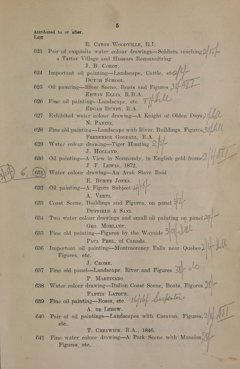 624 625 626 635 636 637 638 639 640 641 R. Caton Woopvitze, 8.1. a Tartar Village and Hussars Reconnoitring J. B. Coror, A, f- Tmportant oi] painting—lLandseape, Cattle, ety ™ 7 hl | Dursa ScHoon. Wire =e Oil painting—River Scene, Boats and Figures 3 i iy Hpwin Evuis, R.B.A. 37 pp Fine oil painting—-Landscape, ete. 3 //-F** Epcar Bunpy, R.A. r) 7 N. Pantnrt. FREDERICK GooDALL, R.A. { Water colcur drawing—Tiger Hunting 2/2 J. HoLianp. J. F.. Lewis, 1872. Water colour drawing—An Arab Slave Raid EK. Burne JongEs. i? Oil painting—A Figure Subject at 3 A. VERTI. Pa 3117] ” 71, Coast Scene, Buildings and Figures, on panel 7/4 { (L- ' DUFFIELD &amp; SANI. Gro. Moruanr. lf Fine old painting—Figures by the Wayside ai Pau PEEL, of Canada. Important oi] painting—Montmorency Falls near Cake Figures, ete. J. CROMRE. } Fine old panel—Landscape, River and Figures shy : | P. MARTINADO. | | : a . Fantin Latour. , f j— ° . if, len Ps A bapleri Fine oil painting—Roses, ete. {6 lbp Arey ; A. DE LEEOW. ete. T. Creswick, R.A., 1846. Fine water colour drawing—A Park Scene with Mansion, Figures, etc, ' e 4g