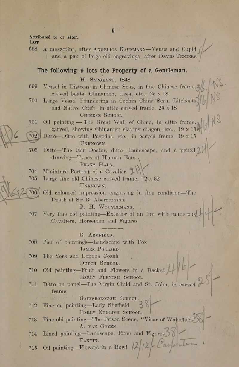 Attributed to or after. Lot 698 A mezzotint, after ANGELIcA KAurMaNN—Venus and Cupid / Oe and a pair of large old engravings, after Davip TENTERS — The following 9 lots the Property of a Gentleman. H. SarGuant, 1848. I; Ni 699 Vessel in Distress in Chinese Seas, in fine Chinese rams 3 Hh: carved boats, Chinamen, trees, etc., 25 x 18 Ly) Wire 700 Large Vessel Foundering in Géehin China ‘Seas, Lifeboats 2) (9) 5 and Native Craft, in-ditto carved frame, 25 x 18 ie CHINESE SCHOOL, com NAC Oil painting — The Great Wall of Cina, in ditto frame, » ||| \~ Ditto—Ditto with Pagodas, ete., in carved frame, 19 x 15 UNKNOWN. || 703. Daitto—The Ear Doctor, ditto—Landseape, and a pencil ) // drawinge—Types of Human Ears ‘ Franz Hats. 7? 704. Miniature Portrait of a Cavalier a\\ \ 705 Large fine old Chinese carved frame, 72 x 82 UNKNOWN. 5/708) Old coloured impression engraving in fine condition—The Death of Sir R. Abercrombie P. H. Wovuvermans. | le 707 Very fine old painting—Exterior of an Inn with numerous} ai Cavaliers, Horsemen and Figures WED |  G. ARMFIELD. 708 Pair of paintings—Landscape with Fox JAMES POLLARD. 709 The York and London Coach fey DurcH ScHOooL. a! see \ 710 Old painting—Fruit and Flowers in a Basket )}/ © * Barty Fremrsn Scwoot. , 6 iA 711 Ditto on panel—The Virgin Child and St. John, in ae gi? | frame | GarnsporoucnH Scnoon. | _ Pte ci paintine—Lady Shatidldaes : | Barty Encuisu Scnoon. ae 4 718 Fine old painting—The Prison Scene, ‘‘Vicar of Wakefielde7 | *. A. VAN GOYEN, ta 714 Lined painting—Landscape, River ee Figures_ ) ( as FAntINn. af? ie Ae tT ree LAA fire § j ’ Pry Oil painting—F lowers in a Bowl / aI