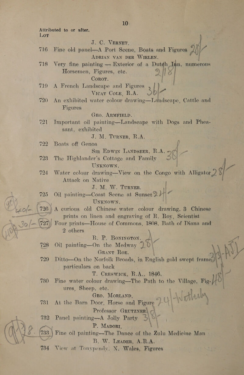 Lot 716 718 719 725 — 128 729 730 734 10. J. C. VERNET. Fine old panel—A Port Scene, Boats and Figures AY iL ADRIAN VAN DER WYIELEN. Very fine painting — Exterior of a Dut¢h Inn, numerous Horsemen, Figures, ete. A es Corot. BYE . A French Landscape and Figures , | Vicat Coie, R.A. Sbi- An exhibited water colour drawing—Landseape, Cattle and Figures GEO. ARMFIELD. Important oil painting—Landseape wae Dogs and Phea- sant, exhibited J. M. Turner, R.A. Boats off Genoa Sir Epwin Lanpseer, R.A. 94 The Highlander’s Cottage and Family 20) : : ‘ y Al :  UNKNOWN. Te Water colour drawing—View on the Congo with Alligator a g Attack on Native J. M. W. Turner. lp Oil painting—Coast Scene at Sunset 2 > UnKNowN. A curious old Chinese water colour drawing, 8 Chinese prints on linen and engraving of R. Roy, Scientist Four prints—House of Commons, 1808, Bath of Diana and 2 others \ R. P. Bonrneron. Y\_ , ou Oil painting—On the Medway 30 \ 4 \ GRANT Rog. ay t \ hv} Ditto—On the Norfolk Broads, in English gold swept fam)? particulars on back ‘ T. Creswick, R.A., 1846, ai - \ t Fine water colour drawing—The Path to the Village, Fig-/} ures, Sheep, ete. oe GEO. MoriLAnpD, eoaeny eS Aa nA At the Barn Door, Horse and Figure BRU! gee Professor GRUTZNER} e Panel painting—A Jolly Party as P. Maport. B. W. Leaver, A.R.A. View at Tonvpendy, N, Wales, Figures