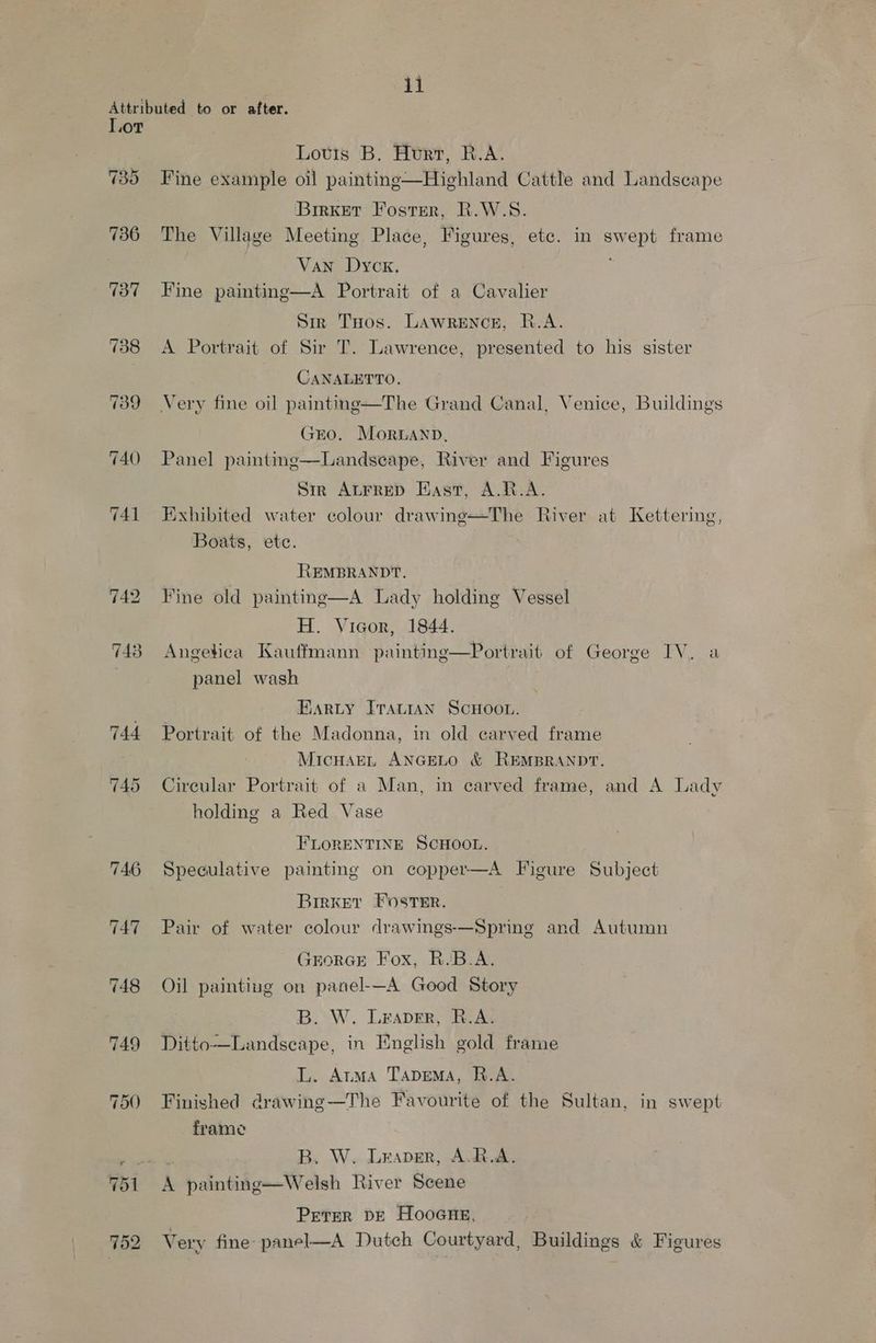 . ji Attributed to or after. Lor Lotis B. Htrr, R.A. 735 Fine example oil painting—Highland Cattle and Landscape Brrker Foster, R.W.S. 736 The Village Meeting Place, Figures, etc. in swept frame Van Dyck. 737 Fine painting—A Portrait of a Cavalier Sir THos. Lawrence, R.A. 738 A Portrait of Sir T. Lawrence, presented to his sister : CANALETTO, 739 Very fine oil painting—The Grand Canal, Venice, Buildings GEO. Morwanp, 740 Panel painting—Landseape, River and Figures Sir Autrrep East, A.R.A. 741 Exhibited water colour drawing—The River at Kettering, Boats, etc. REMBRANDT. 742 Fine old painting—A Lady holding Vessel H. Vicor, 1844. 743 Angetica Kauffmann painting—Portrait of George IV. a | panel wash BARLY Travian ScHoou. 744 Portrait of the Madonna, in old carved frame MicuHarL ANGELO &amp; REMBRANDT. 745 Circular Portrait of a Man, in carved frame, and A Lady holding a Red Vase FLORENTINE SCHOOL. 746 Speculative painting on copper—A Figure Subject Birxer Foster. 747 Pair of water colour drawings-—Spring and Autumn GEORGE Fox, R.B.A. 748 Oil painting on panel-—A Good Story B. W. Leaver, R.A. 749 Ditto—Landscape, in English gold frame L. Arma Tapema, R.A. 750 Finished drawing—The Favourite of the Sultan, in swept frame aS attr ap B. W. Leaver, A.R.A. 751 A painting—Welsh River Scene PETER DE HOOGHE, 752 Very fine- panel—A Dutch Courtyard, Buildings &amp; Figures
