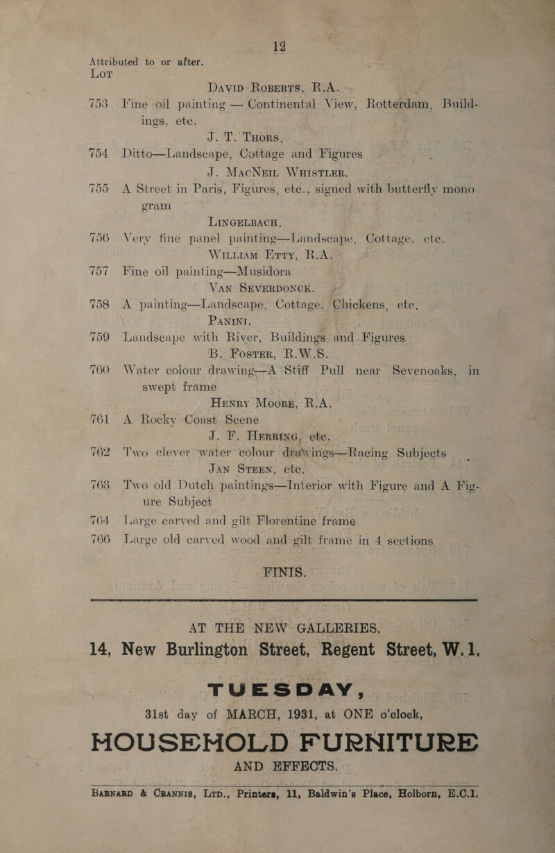 ig Attributed to or after. Lor Davip Roserts, R.A. | ) 753 Fine -oil painting — Continental View, Rotterdam, Build- ings, ete. J. T. Tuors, 54 Ditto—Landscape, Cottage and Figures J. MacNem WHIstTLer. 55 A Street in Paris, Figures, ete., signed with butterfly mono. eram LINGELBACH, 706 Very fine panel painting—Landscape, Cottage, ete. WititiAM Erry, R.A. 707 Fine oil painting—Musidora VAN SEVERDONCK. 758 <A paintinge—Landsecape, Cottage, Chickens, etc. Panini. 759 Landscape with River, Buildings and -Figures 'B.. Foster, R.W.S. 760 Water colour drawing—A ‘Stiff Pull. near Sevenoaks, in swept frame | Henry Moors, R.A. 761 A Rocky Coast Scene J. F. Herrine, ete. 762 Two clever water colour drawings—Racing Subjects JAN STEEN, etc. . 763 Two old Dutch paintings—Interior with Figure and A Fig- ure Subject 764 Large carved and gilt Florentine frame 7 66 Large old carved wood and gilt frame in 4 sections FINIS.  AT THE NEW GALLERIES, 14, New Burlington Street, Regent Street, W.1. TUESDAY, 31st day of MARCH, 1931, at ONE o'clock, MOUSENOLD FURNITURE AND EFFECTS.  BapnagpD &amp; ORaNnis, Lrp., Printers, 11, Baldwin's Place, Holborn, E.C.1.