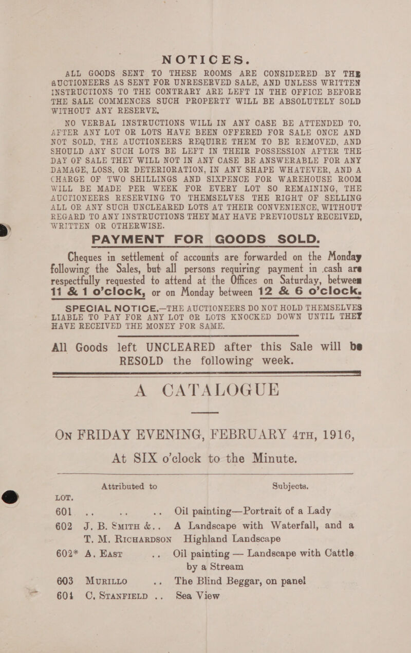 > NOTICES. ALL GOODS SENT TO THESE ROOMS ARE CONSIDERED BY THE AUCTIONEERS AS SENT FOR UNRESERVED SALE, AND UNLESS WRITTEN THE SALE COMMENCES SUCH PROPERTY WILL BE ABSOLUTELY SOLD WITHOUT ANY RESERVE, NO VERBAL INSTRUCTIONS WILL IN ANY CASE BE ATTENDED TO. AFTER ANY LOT OR LOTS HAVE BEEN OFFERED FOR SALE ONCE AND NOT SOLD, THE AUCTIONEERS REQUIRE THEM TO BE REMOVED, AND SHOULD ANY SUCH LOTS BE LEFT IN THEIR POSSESSION AFTER THE DAY OF SALE THEY WILL NOT IN ANY CASE BE ANSWERABLE FOR ANY DAMAGE, LOSS, OR DETERIORATION, IN ANY SHAPE WHATEVER, AND A CHARGE OF TWO SHILLINGS AND SIXPENCE FOR WAREHOUSE ROOM WILL BE MADE PER WEEK FOR EVERY LOT SO REMAINING, THE AUCTIONEERS RESERVING TO THEMSELVES THE RIGHT OF SELLING ALL OR ANY SUCH UNCLEARED LOTS AT THEIR CONVENIENCE, WITHOUT REGARD TO ANY INSTRUCTIONS THEY MAY HAVE PREVIOUSLY RECEIVED, WRITTEN OR OTHERWISE. PAYMENT FOR GOODS SOLD. Cheques in settlement of accounts are forwarded on the Monday following the Sales, but all persons requiring payment in cash are respectfully requested to attend at the Offices on Saturday, betweem 11 &amp; 1 o’clock, or on Monday between 12 &amp; 6 O’clock. SPECIAL NOTICE.—THE AUCTIONEERS DO NOT HOLD THEMSELVES LIABLE TO PAY FOR ANY LOT OR LOTS KNOCKED DOWN UNTIL THEY HAVE RECEIVED THE MONEY FOR SAME. All Goods left UNCLEARED after this Sale will be RESOLD the following week. A CATALOGUE     On FRIDAY EVENING, FEBRUARY 41n, 1916, At SIX o'clock to the Minute. Attributed to Subjects. LOT. OS bi .. Oil painting—Portrait of a Lady 602 J.B. Smirn &amp;. A Landscape with Waterfall, and a T. M. Ricwarpson Highland Landscape 602* A, Hast .. Oil painting — Landscape with Cattle by a Stream 603 MurILLo .. The Blind Beggar, on panel 604 CC. SranFIeLD .. Sea View