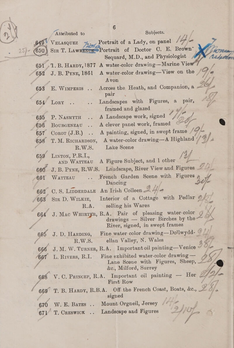 \ eae h | Attributed to Subjects. — ca V ELASQUEZ Portrait of a Lady, on panel jbl. - es faze ) Sir Ais LawetteesPortrait of Doctor C. E. Brown™ pi aes HD Sequard, M.D., and Physiologist 651 »1.B. Harpy, 1877 A water-color Rene —Marine View ~ 652 J.B, Pyne, 1861 A water-color drawing—View on the / Vie : f   Py ‘ 2 Avon “ff 653 KE. Wimperis .. Across the Heath, and Companion, a —“~_ PA , pair =< ‘7 654 Lory .. .. Landscapes with Figures, a pane Z oA : ; framed and glazed f 655 P. NasmytH .. A Landscape work, signed 7} 7 at- * *) 656 Bourcnnzau .. A clever panel work, framed Ae / q 657 Coror(J.B.) .. A painting, signed, in swept frame , 4f5 ; 658 T.M.Ricuarpson, A water-color drawing—A Highland « f G) S59 R.W.S. Lake Scene 659 Linton, P.B.L,, x Ya / AND WaTTEAU A Figure Subject, and | other — 660. J.B, Pynz, R.W.S. Laiadscape, River View and Figures _% 2 2), | 661 WarTEAU .. French Garden Scene wrth Figures » ee ; Dancing } sol 662 C. 8S. Lipperpate An Trish Colleen Ak 4) ” /668 Six D.Wiuxm, Interior of a Cottage with Pedlar 0/>” aie R.A. selling his Wares - . 664 J. Mac WHIRTFR, R.A. Pair of pleasing water-color us : drawings — Silver Birches by chee! é a f. ‘oa River, signed, in swept frames 665 J.D, Harpine, Fine water-color drawing—Dollwydd- © “/ f Suny Ete W os ellan Valley, N. Wales “447  bie J.M. W. Turner, R.A. Important oil painting—Venice ~ 2) le $5 L. Rivers, R.I. Fine exhibited water-color drawing — D5 fe Lane Scene with Figures, Sheep, ~<  &amp;c., Milford, Surrey < apie: Sop 668 V.C. Princer, R.A. Important oil painting — Her / First Row / 669° T. B. Harpy, R.B.A. Off the French Coast, Boats, &amp;e, 2G, = re signed 670 W.E. Bates .. Mount Orgneil, Jersey (© © . j . 671’ T. Creswick .. Landscape and Figures es} 3S ji ~