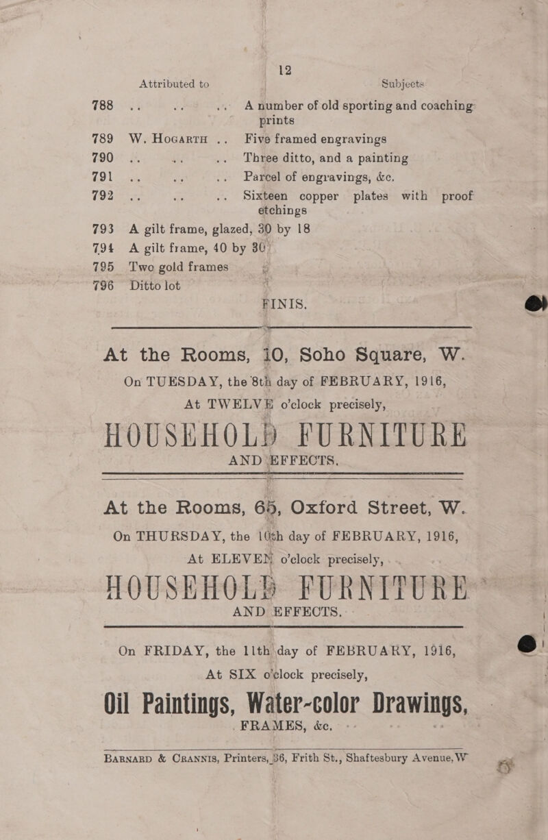 Attributed to Subjects 88 6.3 Agr .. A number of old sporting and coaching prints 789 W. HocartH .. Five framed engravings 790° 2. ae .. Three ditto, and a painting Go Lia aed .. Parcel of engravings, &amp;c. Een ds .. Sixteen copper plates with proof etchings 793 A gilt frame, glazed, 30 by 18 794 A gilt frame, 40 by 30) 795 Two gold frames 796 = Ditto lot | FINIS. é At the Rooms, i0, Soho Square, W. On TUESDAY, the 8th day of FEBRUARY, 1916, At TWELVE o’clock precisely, HOUSEHOLD FURNITURE AND saline 5  At the Rooms, 8b, Oxford Street, W. On THURSDAY, the | sh day of FEBRUARY, 1916, At ELEVEN o’clock precisely, HOUSEHOLD FURNITURE™ AND EFFECTS.  On FRIDAY, the llth day of FEBRUARY, 1916, At SIX o'clock precisely, Oil Paintings, Water-color Drawings, FRAMES, &amp;e, BARNARD &amp; CRANNIS, Printers, 36, Frith St., Shaftesbury Avenue, W ry