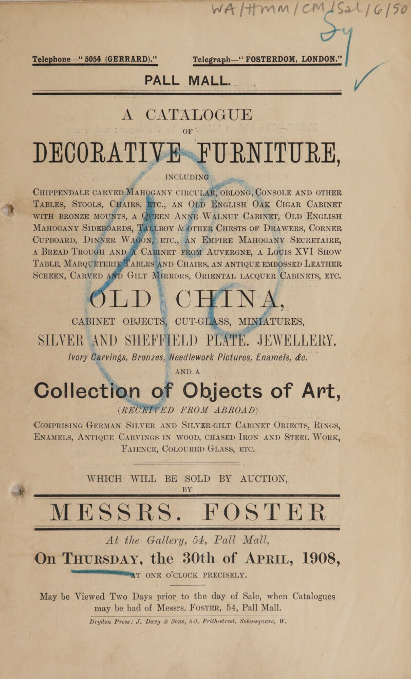 ge WA Hmm | CM L5at G90 LF Telephone—‘ 5054 (GERRARD).” Telegraph—‘‘ FOSTERDOM, LONDON.” : PALL MALL. . Ni    DECORATIV: URNITURE, le INCLUDING Rah          | % TABLES, resus Cpfhans, WITH BRONZE MOUNTS, shi MAHOGANY SIDEROARDS, CuPBOARD, DINNER Wagon, A BREAD TrovgH AND JA ire., AN ou 2 Meee Ox Pia: CABINET QUEEN ss = WALNUT CABINET, Or ENGLISH SILVER AND SHE SPPIELD PEATE. J JEWELLERY, Ivory Carvings, Bronzes, Needlework Pictures, Enamels, dc. — *% i AND A Collection of Objects of Art, (RECHIVED FROM ABROAD) COMPRISING GERMAN SILVER AND SILVER-GILT CABINET OBJECTS, RINGS, ENAMELS, ANTIQUE CARVINGS IN WOOD, CHASED IRON AND STEEL WORK, FAIENCE, COLOURED GLASS, ETC.   WHICH WILL BE SOLD BY AUCTION, . BY MESSRS. FOSTER At the Gallery, 54, Pall Mall, On TuurspaAy, the 30th of Aprin, 1908, MNT IE ONE O'CLOCK PRECISELY.     May be Viewed Two Days prior to the day of Sale, when Catalogues may be had of Messrs. Foster, 54, Pall Mall. Dryden Press: x Davy &amp; &amp; Sons, 8-9, Fr ith- street, Soho- square, Ww. 