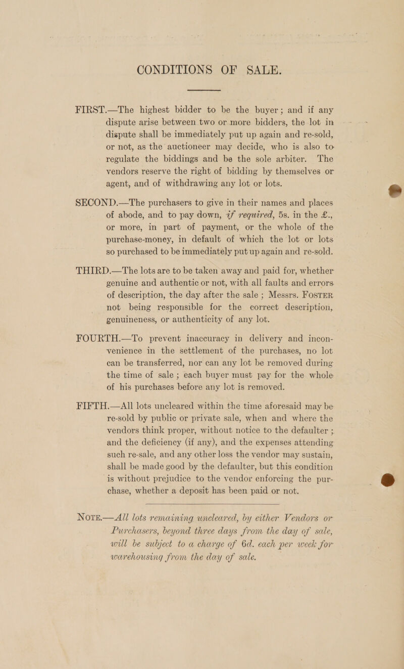 CONDITIONS OF SALE. FIRST.—The highest bidder to be the buyer; and if any dispute arise between two or more bidders, the lot in dispute shall be immediately put up again and re-sold, or not, as the auctioneer may decide, who is also to regulate the biddings and be the sole arbiter. The vendors reserve the right of bidding by themselves or agent, and of withdrawing any lot or lots. SECOND.—The purchasers to give in their names and places of abode, and to pay down, 7/ required, 5s. in the £., or more, in part of payment, or the whole of the purchase-money, in default of which the lot or lots so purchased to be immediately put up again and re-sold. THIRD.—tThe lots are to be taken away and paid for, whether genuine and authentic or not, with all faults and errors of description, the day after the sale ; Messrs. FosTER not being responsible for the correct description, genuineness, or authenticity of any lot. FOURTH.—To prevent inaccuracy in delivery and incon- venience in the settlement of the purchases, no lot can be transferred, nor can any lot be removed during the time of sale ; each buyer must pay for the whole of his purchases before any lot is removed. FIFTH.—AIl lots uncleared within the time aforesaid may be re-sold by public or private sale, when and where the vendors think proper, without notice to the defaulter ;. and the deficiency (if any), and the expenses attending such re-sale, and any other loss the vendor may sustain, shall be made good by the defaulter, but this condition is without prejudice to the vendor enforcing the pur- chase, whether a deposit has been paid or not.  Note.— All lots remaining uncleared, by either Vendors or Purchasers, beyond three days from the day of sale, will be subject to a charge of 6d. each per week for warehousing from the day of sale.