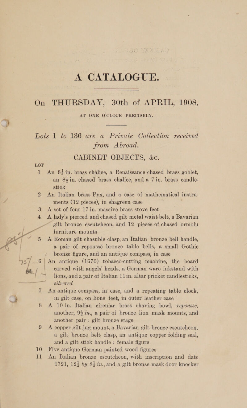 A CATALOGUE. | On THURSDAY, 30th of APRIL, 1908, AT ONE O'CLOCK PRECISELY. Lots 1 to 1386 are a Prwate Collection received | from Abroad. CABINET OBJECTS, &amp;c. LOT 1 An 84 in. brass chalice, a Renaissance chased brass goblet, an 84in. chased brass chalice, and a 7in. brass candle- stick 2 An Italian brass Pyx, and a case of mathematical instru. ments (12 pieces), in shagreen case 3 <A set of four 17 in. massive brass stove feet 4 <A lady’s pierced and chased gilt metal waist belt, a Bavarian ~ gilt bronze escutcheon, and 12 pieces of chased ormolu furniture mounts 5 <A Roman gilt chasuble clasp, an Italian bronze bell handle, a pair of repoussé bronze table bells, a small Gothic bronze figure, and an antique compass, in case silvered | 7 An antique compass, in case, and a repeating table clock, in gilt case, on lions’ feet, in outer leather case 8 A 10 in. Italian circular brass shaving bowl, repoussé, another, 94 72n., a pair of bronze lion mask mounts, and another pair: gilt bronze stags 9 <A copper gilt jug mount, a Bavarian gilt bronze escutcheon, a gilt bronze belt clasp, an antique copper folding seal, and a gilt stick handle: female figure 10 Five antique German painted wood figures 11 An Italian bronze escutcheon, with inscription and date 1721, 124 by 843 in., and a gilt bronze mask door knocker