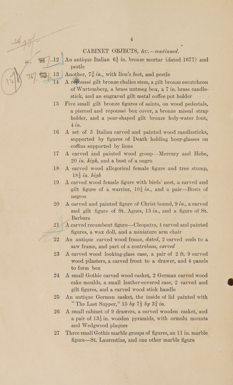 e ue b CABINET OBJECTS, &amp;c.—continued. ; g, An antique Italian 64 in. bronze mortar (dated 1677) and i pestle , __ Another, 7% im., with lion’s feet, and pestle ak répoussé gilt bronze chalice stem, a gilt bronze escutcheon of Wurtemberg, a brass nutmeg box, a 7 in. brass candle- stick, and an engraved gilt metal coffee pot holder  15 Five small gilt bronze figures of saints, on wood pedestals, a pierced and repoussé box cover, a bronze missal strap holder, and a pear-shaped gilt bronze holy-water font, 4 in. 16 A set of 3 Italian vareen and painted wood danatectioky supported by figures of Death holding hour-glasses on coffins supported by lions 17 <A carved and painted wood group-—Mercury and Hebe, 20 tn. high, and a bust of a negro 18 A carved wood allegorical female figure and tree stump, 184 cn. high 19 A carved wood female figure with birds’ nest, a carved and gilt’ figure of a warrior, 104 7n., and a pair—Busts of negros | 20. A carved and daniel figure of Christ bound, 9 77., a carv en | and gilt figure of St. Agnes, 13 2n., and a foes of St. . Barbara 21, A carved recumbent figure—Cleopatra, 4 carved and painted figures, a wax doll, and.a miniature arm chair 22 An antique carved wood frame, dated, 2 carved ends to a saw frame, and part of a contrebass, carved 23 A carved wood looking-glass case, a pair of 2 ft. 9 carved wood pilasters, a carved front to a drawer, and 4 panels to form box 24 <A small Gothic carved wood casket, 2 German carved wood cake moulds, a small leather-covered case, 2 carved and gilt figures, and a carved wood stick handle  25 <An antique German casket, the inside of lid painted with “The Last Supper,” 15 by 74 by 32 in. 26 A small] cabinet of 9 drawers, a carved wooden casket, and a pair of 134 in. wooden pyramids, with ormolu mounts and Wedgwood plaques 27 Threesmall Gothic marble groups of figures, an 11 in. marble figure—St, Laurentius, and one other marble figure
