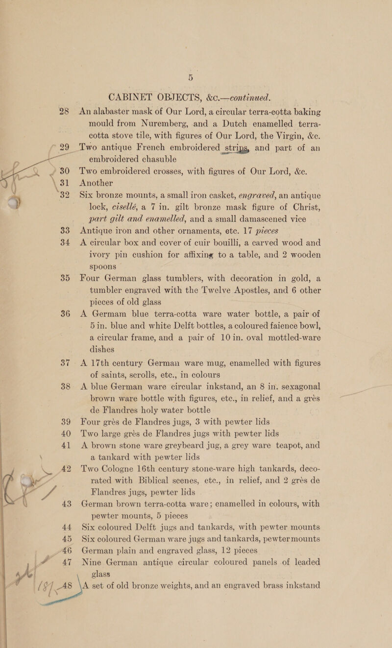 CABINET OBJECTS, &amp;c.—continued. 28 An alabaster mask of Our Lord, a circular terra-eotta baking mould from Nuremberg, and a Dutch enamelled terra- cotta stove tile, with figures of Our Lord, the Virgin, &amp;c. Two antique French embroidered strips, and part of an embroidered chasuble | Two embroidered crosses, with figures of Our Lord, &amp;c. Another Six bronze mounts, a small iron casket, engraved, an antique lock, ctsellé, a 7 in. gilt bronze mask figure of Christ, part gilt and enamelled, and a small damascened vice 33 Antique iron and other ornaments, etc. 17 pieces — 34 A circular box and cover of cuir bouilli, a carved wood and ivory pin cushion for affixing to a table, and 2 wooden spoons 35 Four German glass tumblers, with decoration in gold, a tumbler engraved with the Twelve Apostles, and 6 other pieces of old glass 36 A Germam blue terra-cotta ware water bottle, a pair of 5in. blue and white Delft bottles, a coloured faience bowl, a circular frame, and a pair of 10 in. oval mottled-ware dishes 37 A 17th century German ware mug, enamelled with figures | of saints, scrolls, etc., in colours 38 A blue German ware circular inkstand, an 8 in. sexagonal brown ware bottle with figures, etc., in relief, and a gres de Flandres holy water bottle ) Four grés de Flandres jugs, 3 with pewter lids Two large gres de Flandres jugs with pewter lids A brown stone ware greybeard jug, a grey ware teapot, and a tankard with pewter lids Two Cologne 16th century stone-ware high tankards, deco- rated with Biblical scenes, etc., in relief, and 2 grés de      Flandres jugs, pewter lids German brown terra-cotta ware; enamelled in colours, with pewter mounts, 5 pieces Six coloured Delft jugs and tankards, with pewter mounts Six coloured German ware jugs and tankards, pewter mounts German plain and engraved glass, 12 pieces Nine German antique circular coloured panels of leaded glass A set of old bronze weights, and an engraved brass inkstand