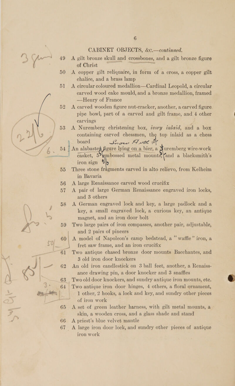     49 50 51 52 53 54 5d 56 57 CABINET OBJECTS, &amp;c.—continued. A gilt bronze skull and crossbones, and a gilt bronze figure of Christ i Pos. A copper gilt reliquaire, in form of a cross, a copper gilt chalice, and a brass lamp A circular coloured medallion—Cardinal Leopold, a circular carved wood cake mould, and a bronze medallion, framed —Henry of France A carved wooden figure nut-cracker, another, a carved figure. pipe bowl, part of a carved and gilt frame, and 4 other carvings m. A Nuremberg christening box, ivory inlaid, and a box containing carved chessmen, a top inlaid as a chess RL cae EV tL \ casket, 5?\embossed metal rane “and a blacksmith’s iron. sign \ | Three stone fragments carved in alto relievo, from Kelheim in Bavaria A large Renaissance carved wood crucifix A pair of large German Renaissance engraved iron locks, key, a small engraved lock, a curious key, an antique magnet, and an iron door bolt and 2 pairs of pincers 60, A model of Napoleon’s camp bedstead, a “waffle” iron, a | = e fret saw frame, and an iron crucifix —~61 Two antique chased bronze door mounts Bacchantes, and 3 old iron door knockers 62 An old iron candlestick on 3 ball feet, another, a Renaiss- ance drawing pin, a door knocker and 3 snaffiles 63 _ Two old door knockers, and sundry antique iron mounts, ete. 64 Two antique iron door hinges, 4 others, a floral ornament, 1 other, 2 hooks, a lock and key, and sundry other pieces a of iron work 65 <A set of green leather harness, with gilt metal mounts, a skin, a wooden cross, and a glass shade and stand 66 <A priest’s blue velvet mantle 67 <A large iron door lock, and sundry other pieces of antique iron work 