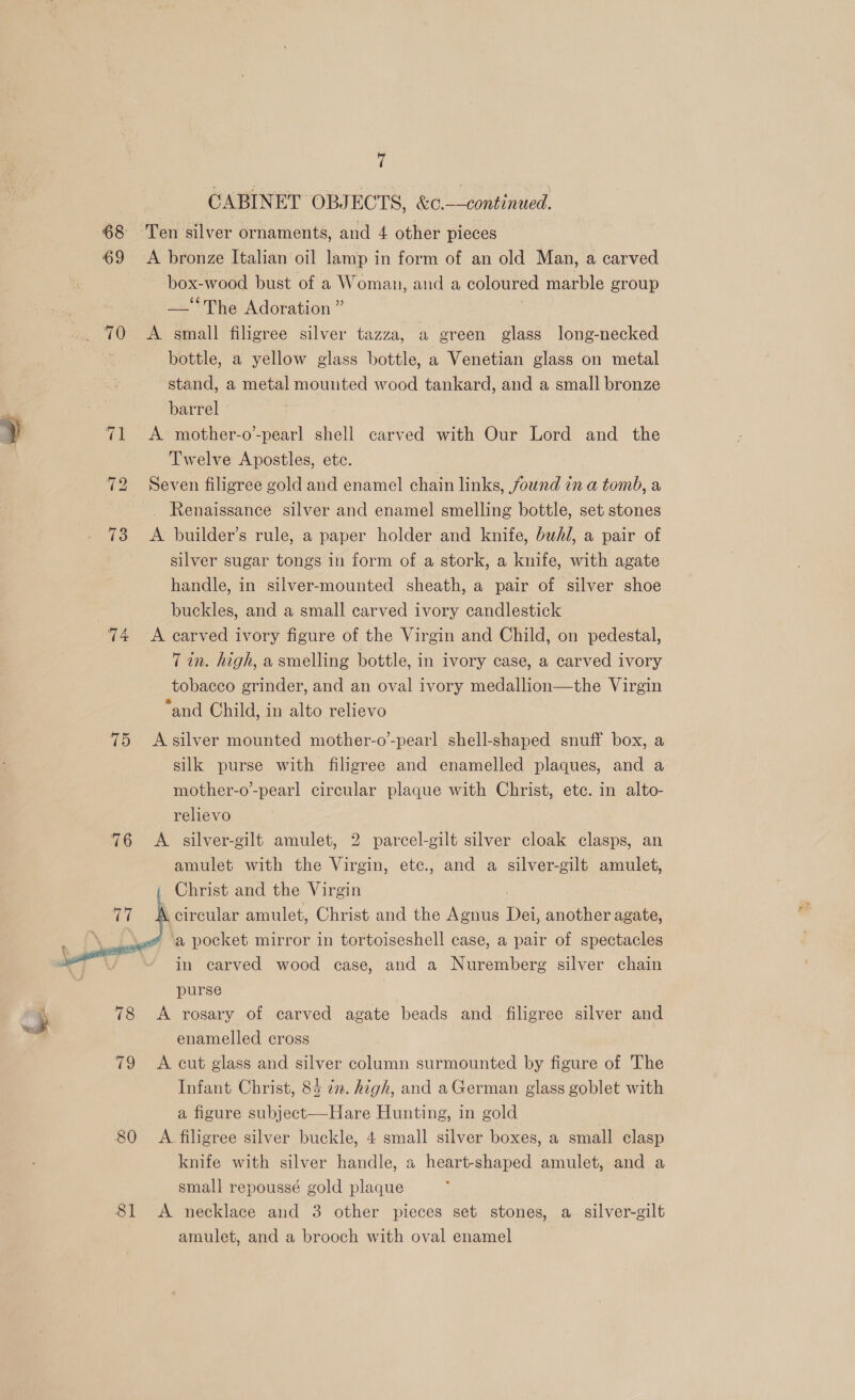 CABINET OBJECTS, &amp;c.-—continued. 68 Ten silver ornaments, and 4 other pieces 69 <A bronze Italian oil lamp in form of an old Man, a carved box-wood bust of a Woman, and a coloured marble group —‘‘The Adoration ” .. 70 <A small filigree silver tazza, a green glass long-necked a bottle, a yellow glass bottle, a Venetian glass on metal stand, a metal mounted wood tankard, and a small bronze as barrel y 71 A mother-o-pearl shell carved with Our Lord and the Twelve Apostles, etc. 72 Seven filigree gold and enamel chain links, found in a tomb, a _ Renaissance silver and enamel smelling bottle, set stones 73 <A builder’s rule, a paper holder and knife, bwh/, a pair of silver sugar tongs in form of a stork, a knife, with agate handle, in silver-mounted sheath, a pair of silver shoe | buckles, and a small carved ivory candlestick 74 <A carved ivory figure of the Virgin and Child, on pedestal, Tin. high, a smelling bottle, in ivory case, a carved ivory tobacco grinder, and an oval ivory medallion—the Virgin “and Child, in alto relievo 75 <Asilver mounted mother-o-pearl shell-shaped snuff box, a silk purse with filigree and enamelled plaques, and a mother-o-pearl circular plaque with Christ, ete. in alto- relievo 76 A silver-gilt amulet, 2 parcel-gilt silver cloak clasps, an amulet with the Virgin, ete., and a silver-gilt amulet, Christ and the Virgin a. amulet, Christ and the Agnus Dee another agate, ‘a pocket mirror in tortoiseshell case, a pair of spectacles in carved wood case, and a Nuremberg silver chain purse | 78 A rosary of carved agate beads and filigree silver and enamelled cross 79 A cut glass and silver column surmounted by figure of The Infant Christ, 85 in. high, and a German glass goblet with a figure subject—Hare Hunting, in gold 80 A filigree silver buckle, 4 small silver boxes, a small clasp knife with silver handle, « heart-shaped amulet, and a small repoussé gold plaque 81 <A necklace and 3 other pieces set stones, a silver-gilt amulet, and a brooch with oval enamel  ¢ a