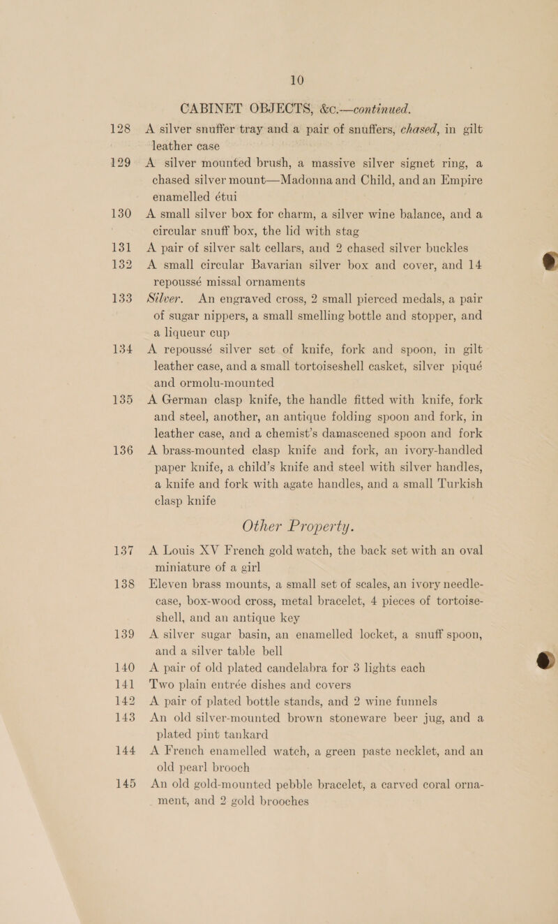 134 135 136 137 138 139 140 141 142 143 144 145 10 CABINET OBJECTS, &amp;c.-—continued. A silver snuffer tray and a pair of snuffers, chased, in gilt leather case | ; A silver mounted brush, a massive silver signet ring, a chased silver mount—Madonnaand Child, andan Empire enamelled étui A small silver box for charm, a silver wine balance, and a circular snuff box, the lid with stag A pair of silver salt cellars, and 2 chased silver buckles A small circular Bavarian silver box and cover, and 14 repoussé missal ornaments | Silver. An engraved cross, 2 small pierced medals, a pair of sugar nippers, a small smelling bottle and stopper, and a liqueur cup A repoussé silver set of knife, fork and spoon, in gilt leather case, and a small tortoiseshell casket, silver piqué and ormolu-mounted A German clasp knife, the handle fitted with knife, fork and steel, another, an antique folding spoon and fork, in leather case, and a chemist’s damascened spoon and fork A brass-mounted clasp knife and fork, an ivory-handled paper knife, a child’s knife and steel with silver handles, a knife and fork with agate handles, and a small Turkish clasp knife Other Property. A Louis XV French gold watch, the back set with an oval miniature of a girl Eleven brass mounts, a small set of scales, an ivory needle- case, box-wood cross, metal bracelet, 4 pieces of tortoise- shell, and an antique key A silver sugar basin, an enamelled locket, a snuff spoon, and a silver table bell A pair of old plated candelabra for 3 lights each Two plain entrée dishes and covers A pair of plated bottle stands, and 2 wine funnels An old silver-mounted brown stoneware beer jug, and a plated pint tankard A French enamelled watch, a green paste necklet, and an old pearl brooch An old gold-mounted pebble bracelet, a carved coral orna- ment, and 2 gold brooches  