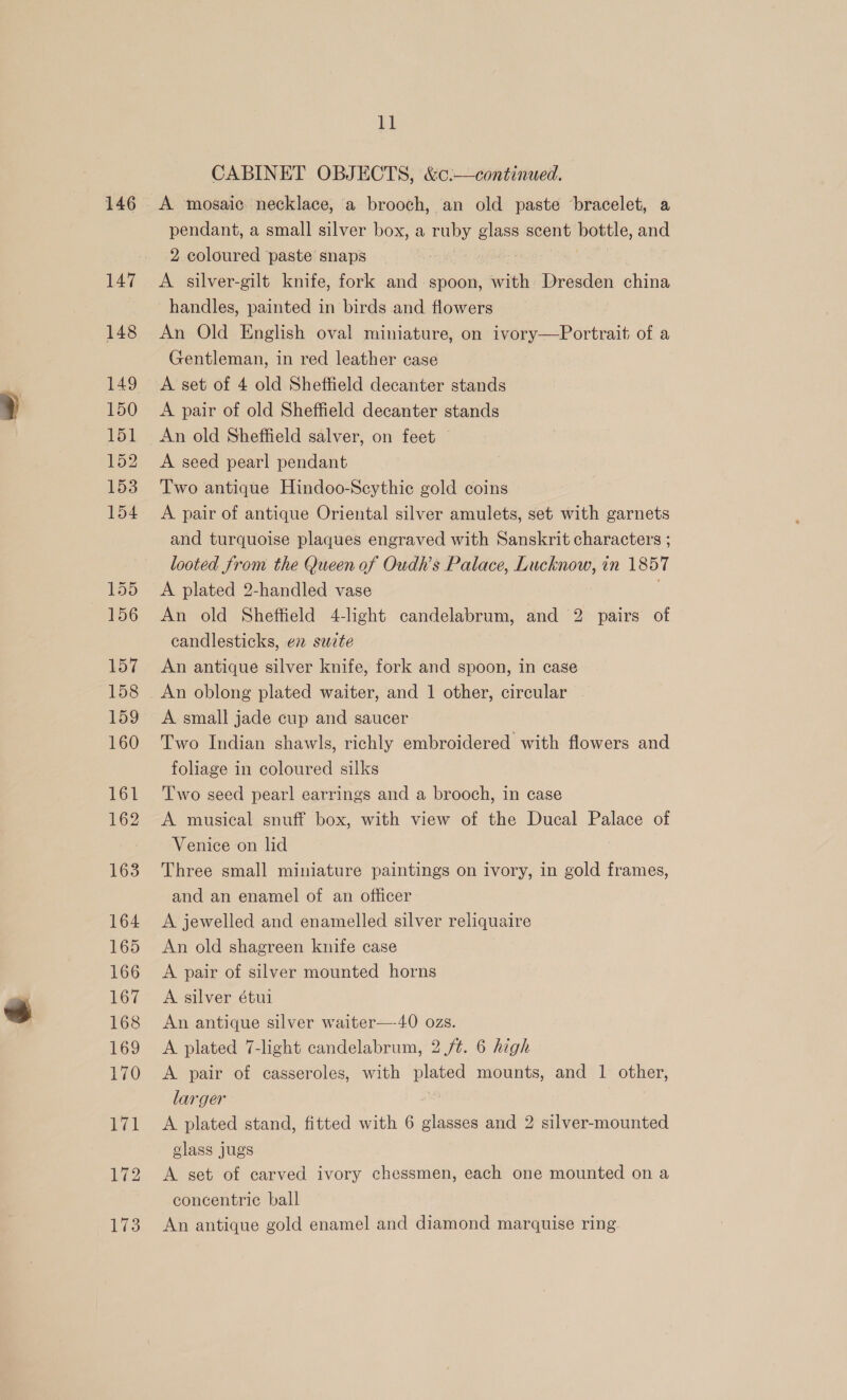 146 147 148 149 150 151 152 153 154 “1 156 157 158 159 160 161 162 163 164 165 166 167 168 169 170 fi CABINET OBJECTS, &amp;c:—continued. A. mosaic: necklace, a brooch, an old paste bracelet, a pendant, a small silver box, a ruby ee scent bottle, and 2 coloured ‘paste snaps A silver-gilt knife, fork and spoon, with Dresden china handles, painted in birds and flowers An Old English oval miniature, on ivory—Portrait of a Gentleman, in red leather case A set of 4 old Sheffield decanter stands A pair of old Sheffield decanter stands An old Sheffield salver, on feet A seed pearl pendant Two antique Hindoo-Seythie gold coins A pair of antique Oriental silver amulets, set with garnets and turquoise plaques engraved with Sanskrit characters ; looted from the Queen of Oudh’s Palace, Lucknow, in 1857 A plated 2-handled vase An old Sheffield 4-light candelabrum, and 2 pairs of candlesticks, en suite An antique silver knife, fork and spoon, in case An oblong plated waiter, and 1 other, circular A small jade cup and saucer Two Indian shawls, richly embroidered with flowers and foliage in coloured silks Two seed pearl earrings and a brooch, in case A musical snuff box, with view of the Ducal Palace of Venice on lid Three small miniature paintings on ivory, in gold frames, and an enamel of an officer A jewelled and enamelled silver reliquaire An old shagreen knife case A pair of silver mounted horns A silver étul An antique silver waiter—-40 ozs. A plated 7-light candelabrum, 2 /t. 6 high A pair of casseroles, with plated mounts, and 1 other, larger A plated stand, fitted with 6 glasses and 2 silver-mounted glass jugs A set of carved ivory chessmen, each one mounted on a concentric ball An antique gold enamel and diamond marquise ring