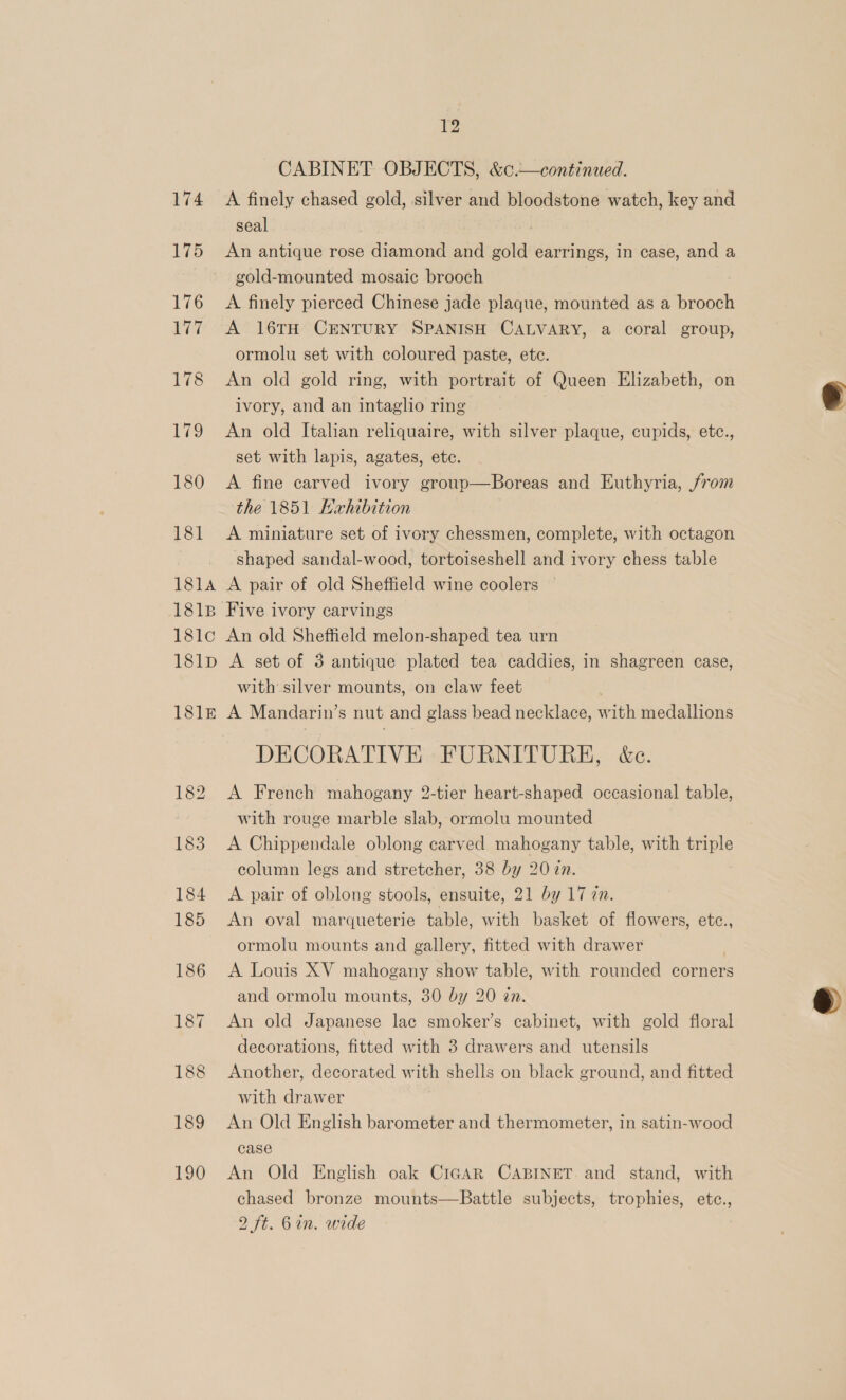 174 175 190 12 CABINET OBJECTS, &amp;c.—continued. A finely chased gold, silver and bloodstone watch, key and seal An antique rose diamond and gold earrings, in case, and a gold-mounted mosaic brooch A finely pierced Chinese jade plaque, mounted as a ou A 16TH CENTURY SPANISH CALVARY, a coral group, ormolu set with coloured paste, etc. An old gold ring, with portrait of Queen Elizabeth, on ivory, and an intaglio ring An old Italian reliquaire, with silver plaque, cupids, etc., set with lapis, agates, etc. A fine carved ivory group—Boreas and Euthyria, /rom the 1851 Ewhibition A miniature set of ivory chessmen, complete, with octagon shaped sandal-wood, tortoiseshell and ivory chess table An old Sheffield melon-shaped tea urn A set of 3 antique plated tea caddies, in shagreen case, with silver mounts, on claw feet A Mandarin’s nut and glass bead necklace, with medallions DECORATIVE FURNITURE, &amp;c. A French mahogany 2-tier heart-shaped occasional table, with rouge marble slab, ormolu mounted A Chippendale oblong carved mahogany table, with triple column legs and stretcher, 38 by 20 ?n. A pair of oblong stools, ensuite, 21 by 17 in. An oval marqueterie table, with basket of flowers, etc., ormolu mounts and gallery, fitted with drawer A Louis XV mahogany show table, with rounded corners and ormolu mounts, 30 by 20 in. An old Japanese lac smoker’s cabinet, with gold floral decorations, fitted with 3 drawers and utensils Another, decorated with shells on black ground, and fitted with drawer An Old English barometer and thermometer, in satin-wood case An Old English oak CiGAR CABINET. and stand, with chased bronze mounts—Battle subjects, trophies, etce., 