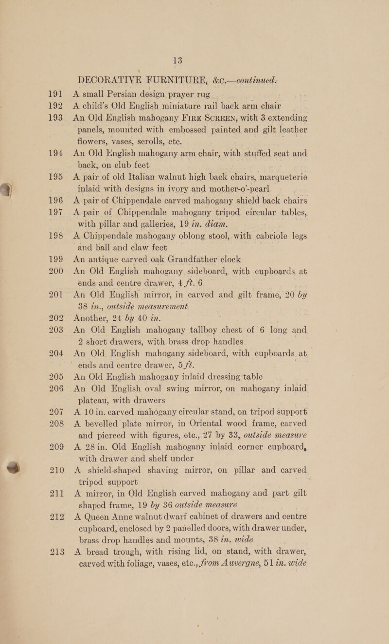 191 192 193 194 13 DECORATIVE FURNITURE, &amp;c.—continued. A small Persian design prayer rug. A child’s Old English miniature el back arm oe An Old English mahogany FIRE SCREEN, with 3 extending panels, mounted with embossed painted and gilt leather flowers, vases, scrolls, ete. An Old English mahogany arm chair, with stuffed seat and back,. on club feet A pair of old Italian walnut high back nee BR tis inlaid with designs in ivory and mother-o’ -pearl. Pe A pair of Chippendale carved mahogany shield back chairs A pair of Chippendale mahogany tripod circular tables, with pillar and galleries, 19 in. deam. | A Chippendale mahogany oblong stool, with eabriole legs and ball and claw feet An antique carved oak Grandfather clock An Old English mahogany. sideboard, with cupboards at ends and centre drawer, 4 ft. 6 An Old English mirror, in carved and gilt frame, 20 ne 38 in., outside measur ement Kuother, 24 by 40 an. An Old English mahogany tallboy chest of 6 ibue and 2 short drawers, with brass drop handles An Old. English mahogany sideboard, with cupboards at, An Old English mahogany inlaid dressing table plateau, with drawers A 10in. carved mahogany circular stand, on tripod support A bevelled plate mirror, in Oriental wood frame, carved and pierced with figures, etc., 27 by 33, outside measure A 28in. Old English mahogany inlaid corner cupboard, with drawer and shelf under tripod support A mirror, in Old English carved mahogany and part gilt shaped frame, 19 by 36 outside measure A Queen Anne walnut dwarf cabinet of drawers and centre cupboard, enclosed by 2 panelled doors, with drawer under, brass drop handles and mounts, 38 2n. wide A bread trough, with rising lid, on stand, with drawer, carved with foliage, vases, etc., from Auvergne, 51 in. wide