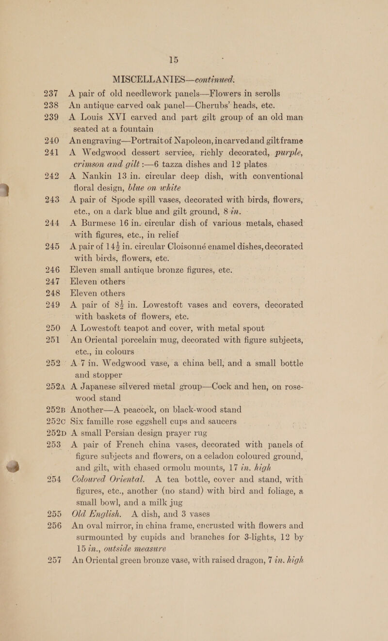 2H2A 15 An antique carved oak panel—Cherubs’ heads, etc. A Louis XVI carved and part gilt group of an old man seated at a fountain Anengraving—Portrait of Napoleon, incarved ed ciltframe A Wedgwood dessert service, richly decorated, purple, crimson and gilt :—6 tazza dishes and 12 plates A Nankin 13 in. circular deep dish, with conventional floral design, blue on white A pair of Spode spill vases, decorated with hives flowers, ete., on a dark blue and gilt ground, 8 zz. A Burmese 16 in. cireular dish of various metals, chased with figures, ete., in relief A pair of 144 in. circular Cloisonné enamel dishes, decorated with birds, flowers, ete. Eleven small antique bronze figures, etc. Eleven others Eleven others A pair of 84 in. Lowestoft vases and covers, decorated with baskets of flowers, etc. ae A Lowestoft teapot and cover, with metal spout etc., in colours and stopper A Japanese silvered metal group—Cock and hen, on rose- wood stand 252¢C 252D DADE Six famille rose eggshell cups and saucers A small Persian design prayer rug A pair of French china vases, decorated with panels of figure subjects and flowers, on a celadon coloured ground, and gilt, with chased ormolu mounts, 17 in. high Coloured Oriental. <A tea bottle, cover and stand, with figures, etc., another (no stand) with bird and foliage, a small bowl, and a milk jug Old English. A dish, and 3 vases An oval mirror, in china frame, encrusted with flowers and surmounted by cupids and branches for 3-lights, 12 by 15 7in., outside measure An Oriental green bronze vase, with raised dragon, 7 22. high