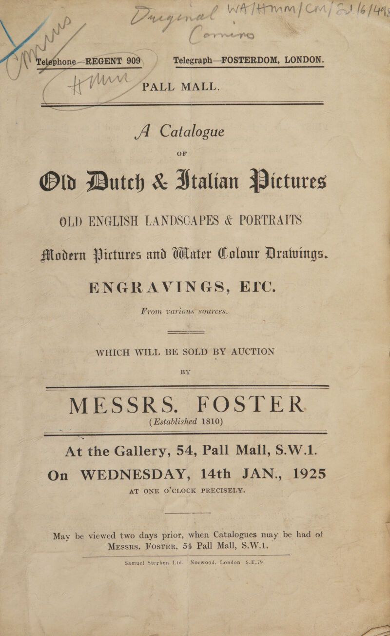 b LA eget y 7 “ ( Cry vet  ““/PALL MALL.  A Catalogue Old Dutch &amp; Jtalian Pictures OLD ENGLISH LANDSCAPES &amp; PORTRAITS Modern Pictures and Water Colour Aralvings. ENGRAVINGS, ELC. From various sources. ————_— WHICH WILL BE SOLD BY AUCTION BY MESSRS. FOaTLER (Established 1810)   ~   eile Gallery, 54, Pall Mall, S.W.1. On WEDNESDAY, 14th JAN., 1925 AT ONE O'CLOCK PRECISELY. May be viewed two days prior, when Catalogues may be had of Messrs. Foster, 54 Pall Mall, S.W.1.   Samuel Stephen Ltd. Norwood, London 5$.E.i9 