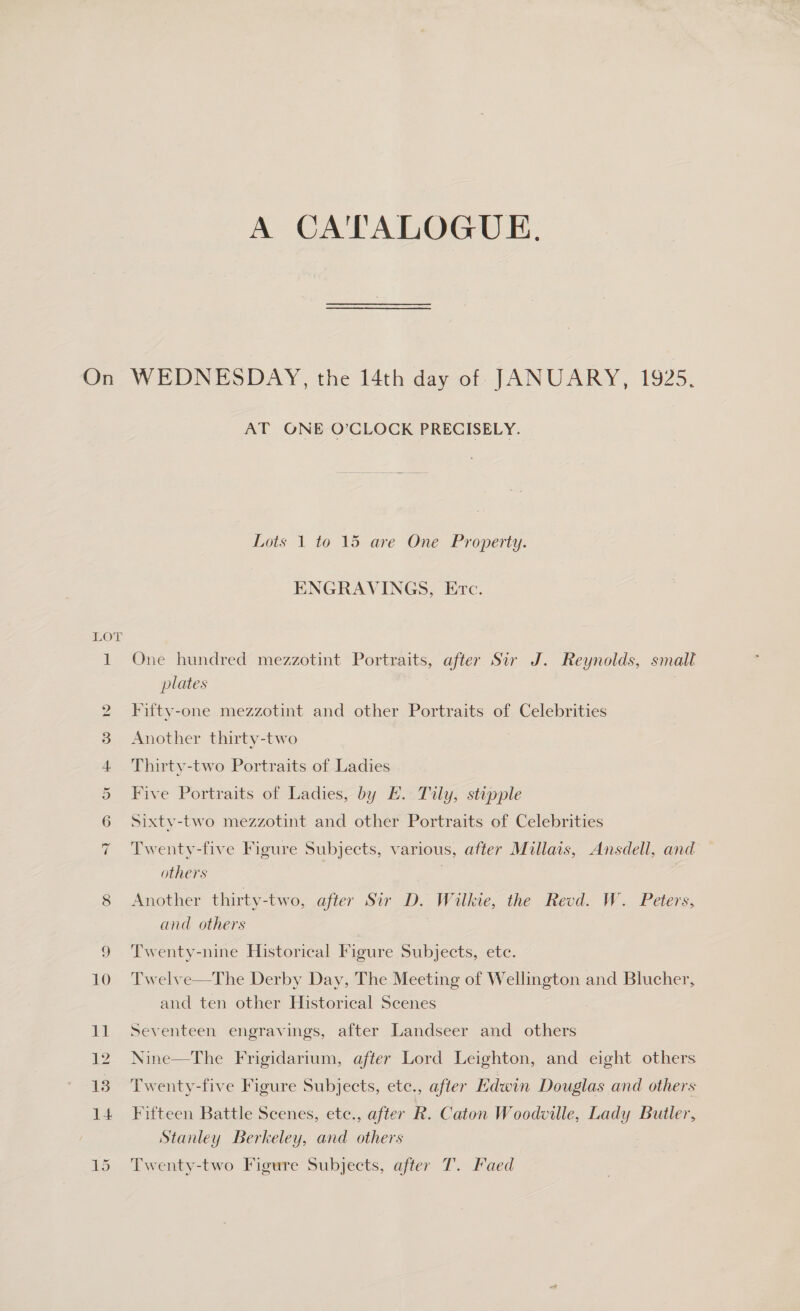 A CATALOGUE. On WEDNESDAY, the 14th day of JANUARY, 1925. AT ONE O’CLOCK PRECISELY. Lots 1 to 15 are One Property. ENGRAVINGS, Erc. LOT 1 One hundred mezzotint Portraits, after Sir J. Reynolds, small plates 2 Fitty-one mezzotint and other Portraits of Celebrities 8 Another thirty-two 4 Thirty-two Portraits of Ladies 5 Five Portraits of Ladies, by E. Tily, stipple 6 Sixty-two mezzotint and other Portraits of Celebrities 7 Twenty-five Figure Subjects, various, after Millais, Ansdell, and others | Another thirty-two, after Sir D. Wilkie, the Reod. W. Peters, and others | CO 9 ‘Twenty-nine Historical Figure Subjects, etc. 10 Twelve—The Derby Day, The Meeting of Wellington and Blucher, and ten other Historical Scenes 11 Seventeen engravings, after Landseer and others 12 Nine—The Frigidarium, after Lord Leighton, and eight others 15°F wenty-live Higure Subyécts, ete: after Edwin Douglas and others 14 Fifteen Battle Scenes, etc., after R. Caton Woodville, Lady Butler, Stanley Berkeley, and others 15 Twenty-two Figure Subjects, after T. Faed
