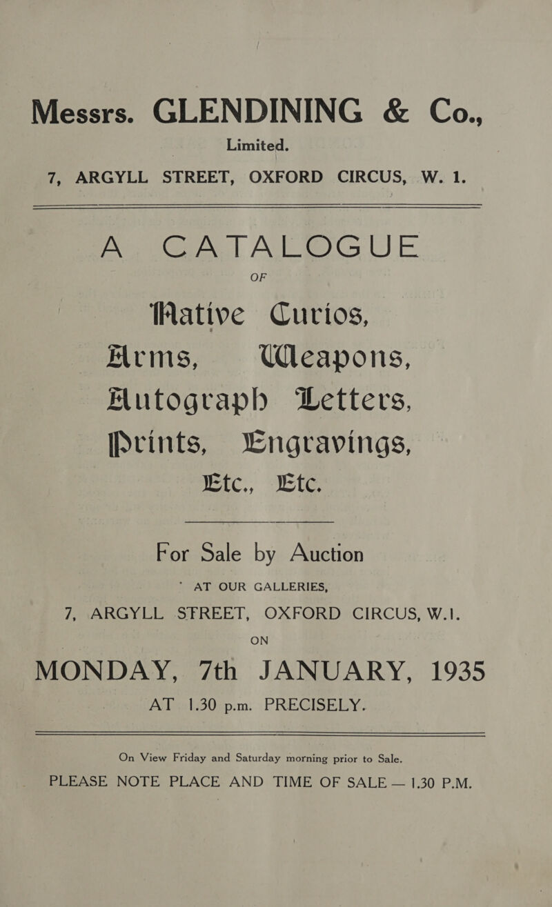 Messrs. GLENDINING &amp; Co., Limited. 7, ARGYLL STREET, OXFORD CIRCUS, W. 1.  A CATALOGUE Wative Curios, Arims, Uleapons, Mutograph Letters, IPvints, Wngravings, Kic., tc. For Sale by Auction ‘ AT OUR GALLERIES, 7, ARGYLL SFREET, OXFORD CIRCUS, W.1. ON MONDAY, 7th JANUARY, 1935 AT 1.30 pm. PRECISELY.  On View Friday and Saturday morning prior to Sale. PLEASE NOTE PLACE AND TIME OF SALE — 1.30 P.M.