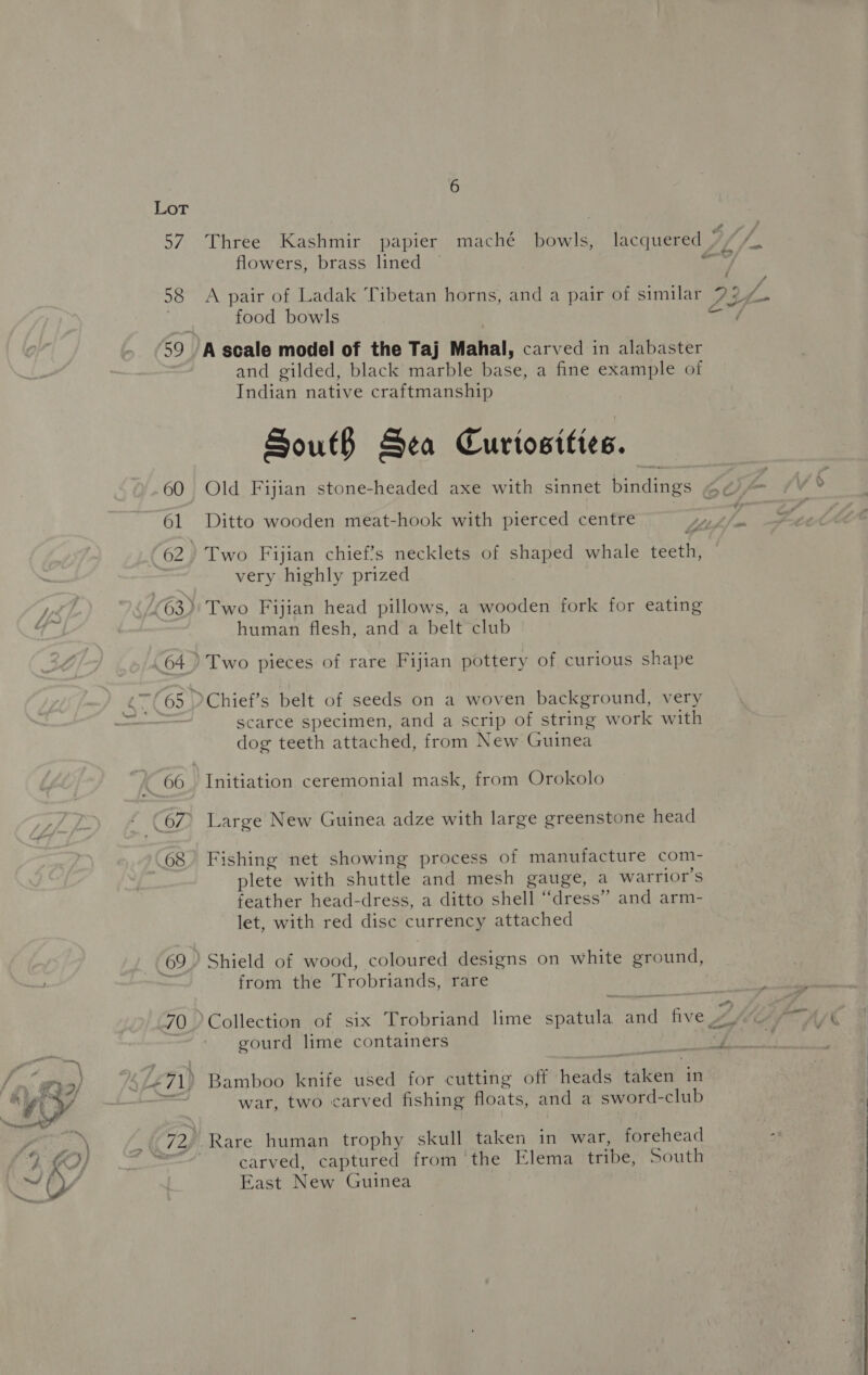 60 64 @ 68 69 70 flowers, brass lined A pair of Ladak Tibetan horns, and a pair of similar food bowls and gilded, black marble base, a fine example of Indian native craftmanship SoutB Sea Curiosities. Old Fijian stone-headed axe with sinnet bindings Ditto wooden meat-hook with pierced centre very highly prized human flesh, and a belt club Two pieces of rare Fijian pottery of curious shape scarce specimen, and a scrip of string work with dog teeth attached, from New Guinea Initiation ceremonial mask, from Orokolo Large New Guinea adze with large greenstone head Fishing net showing process of manufacture com- plete with shuttle and mesh gauge, a warrior’s feather head-dress, a ditto shell “dress” and arm- let, with red disc currency attached from the Trobriands, rare gourd lime containers war, two carved fishing floats, and a sword-club carved, captured from ‘the Elema tribe, South East New Guinea pone <a 