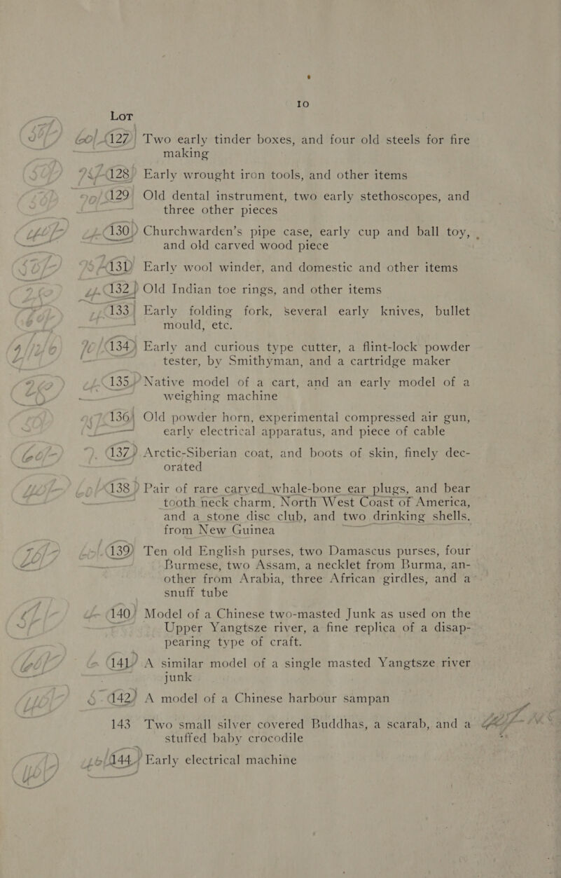 139) making Early wrought iron tools, and other items Old dental instrument, two early stethoscopes, and Churchwarden’s pipe case, early cup and ball toy, and old carved wood piece Early wool winder, and domestic and other items Old Indian toe rings, and other items Early folding fork, Several early knives, bullet mould, etc. tester, by Smithyman, and a cartridge maker Native model of a cart, and an early model of a weighing machine Old powder horn, experimental compressed air gun, early electrical apparatus, and piece of cable Arctic-Siberian coat, and boots of skin, finely dec- orated tooth neck charm, North West Coast of America, and a_stone disc club, and two drinking shells. from New Guinea an Ten old English purses, two Damascus purses, four Burmese, two Assam, a necklet from Burma, an- other from Arabia, three African girdles, and a’ snuff tube Upper Yangtsze river, a fine replica of a disap- pearing type of craft. A similar model of a single masted Yangtsze river junk A model of a Chinese harbour sampan Two small silver covered Buddhas, a scarab, and a stuffed baby crocodile Early electrical machine