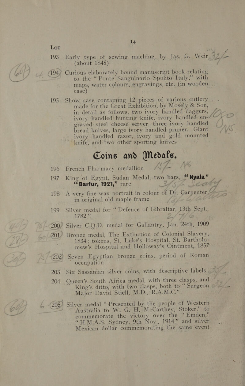 ff Lot (about 1845) (194) Curious elaborately bound manuscript book relating to the “ Ponte Sanguinario Spolito Italy,’ with maps, water colours, engravings, etc. (in wooden. case) 195 Show case containing 12 pieces of various cutlery made for the Great Exhibition, by Mosely &amp; Son, in detail as follows, two ivory handled daggers, eraved steel cheese server, three ivory handled bread knives, large ivory handled pruner. Giant ivory handled razor, ivory and gold mounted knife, and two other sporting knives Coins and Medals, 196 French Pharmacy medallion /N f- 197 King of Egypt, Sudan Medal, two Sea oF Nyala” é in original old maple frame 199 Silver medal for “ Defence of Gibraltar, 13th ete 1782” 200, Silver C.Q.D. medal for Gallantry, an 24th, 1909 201. Bronze medal, The Extinction of Colonial Slavery, 1834: tokens, St. Luke’s Hospital, St. Bartholo- mew’s Hospital and Holloway’s Ointment, 1857 202) Seven Egyptian bronze coins, period of Roman occupation 203 Six Sassanian silver coins, with descriptive labels 204 Queen’s South Africa medal, with three clasps, and King’s ditto, with two clasps, both to “ Surgeon Major Dav id Stiell, M.D.,° R.A.M.C.” 205) Silver medal “ Presented by the people of Western Australia to W. G. H..McCarthey, Stoker,” to commemorate the victory over the “ Emden,” “TEM.A.S. Sydney, 9th Nov., 1914,” and silver Mexican dollar commemorating the same event
