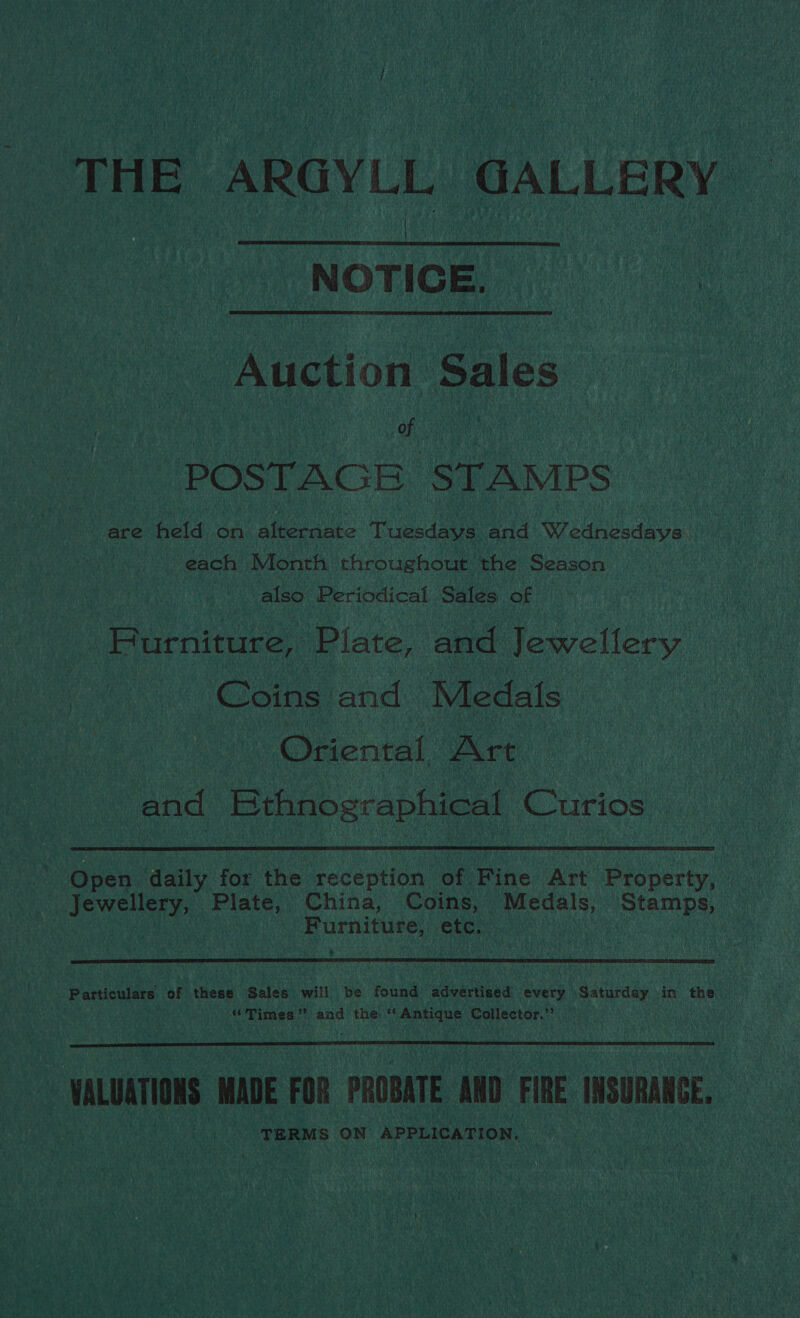 THE ARGYLL GALLERY NOTICE.  Auction Sales He POSTAGE STAMPS are held on eh Ea Tuesdays and Wednesdays each Month throughout the Season also Periodical Sales. of BPurniture, Plate, and Jewellery Coins and Medals Oriental, Art and Bthnographical Curios | Open. daily for the reception of Fine Art Property, Jewellery, Plate, China, Coins, Medals, Stamps, | | Furniture, étc. |  Particulars of these Sales will be found advertised every oadaan! in the bh Times ’ ” and’ the “Antique Collector.’  | VALUATIONS MADE FOR PROBATE AND FIRE INSURANCE. TERMS ON APPLICATION.
