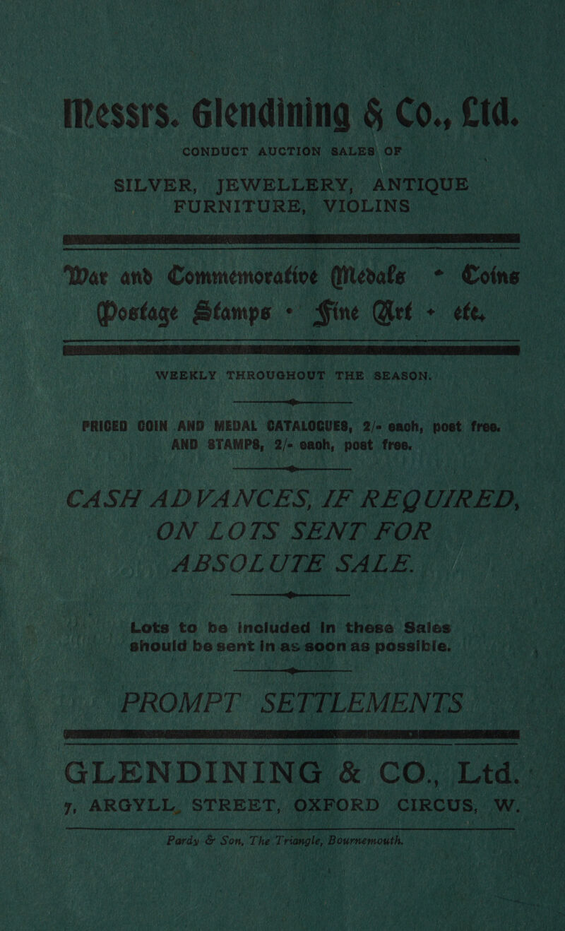Messrs. _Glendining 5 60. cd CONDUCT AUCTION SALES ‘OF a SILVER, JEWELLERY, ANTONE | FURNITURE, VIOLINS  War and Commemorative Meals - Loins (Postage Stamps - Fine Art + ef,  WEEKLY THROUGHOUT THE SEASON.  PRIGED COIN AND MEDAL CATALOGUES, 2/« each, post free. AND STAMPS, 2/- eaoh, oye free.  CASH ADVANCES, LF REQUIRED, ON LOTS SENT FOR. ABSOLUTE SALE  bi Lets to be included In these Sales should be sent in as soon as possiklie. |  | PROMPT SETTLEMENTS |  GLENDINING &amp; CO, Ltd. ~ 7, ARGYLL, STREET, OXFORD CE ene, ve ards &amp; Son, The. Triangle Bi itemoaln =