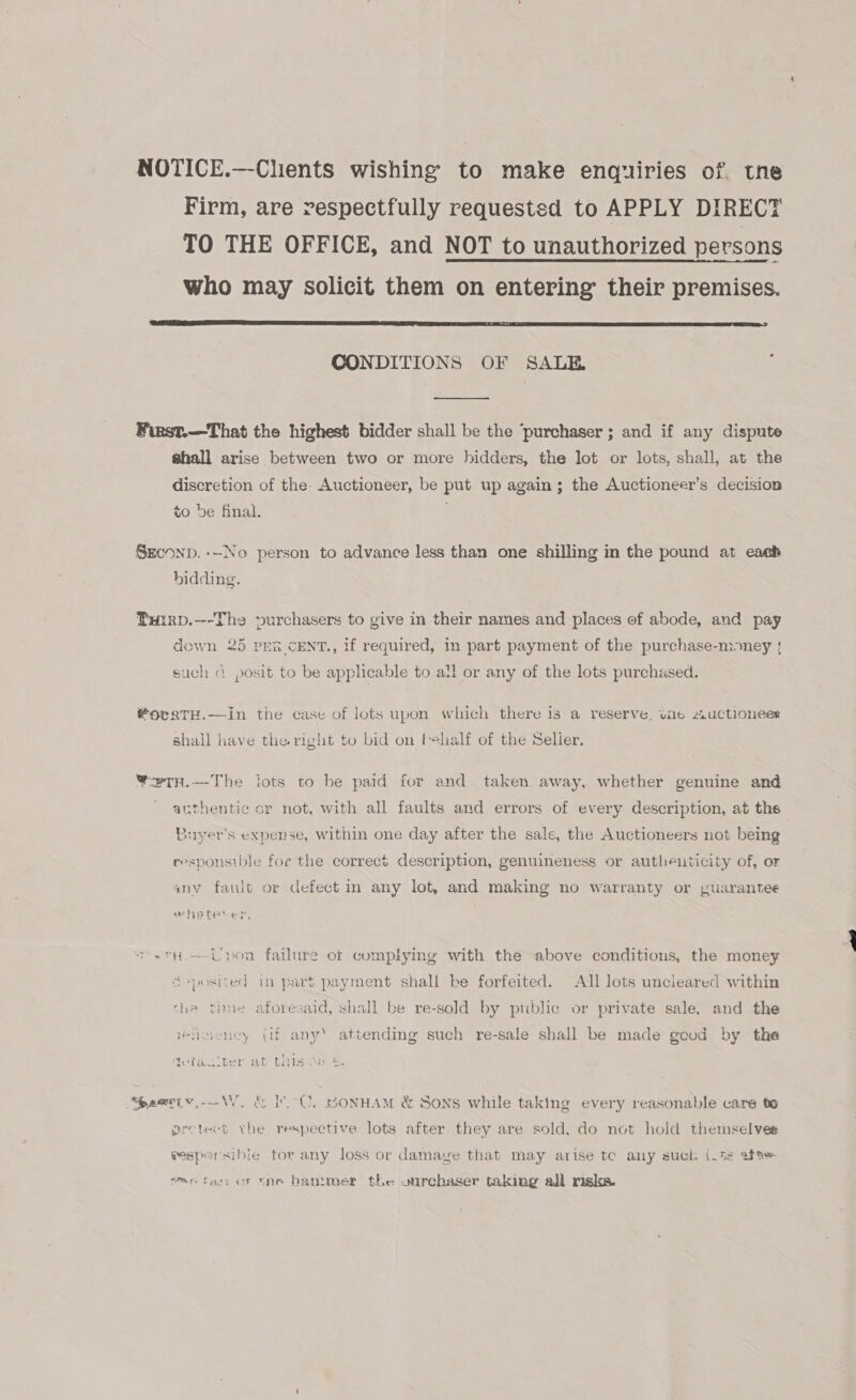 NOTICE.—-Clients wishing to make enquiries of. tne Firm, are respectfully requested to APPLY DIRECT TO THE OFFICE, and NOT to unauthorized persons who may solicit them on entering their premises.  CONDITIONS OF SALE. Winst.—That the highest bidder shall be the ‘purchaser ; and if any dispute shall arise between two or more bidders, the lot or lots, shall, at the discretion of the. Auctioneer, be put up again; the Auctioneer’s decision to be final. SEcoNnD. --No person to advance less than one shilling in the pound at each bidding. Tuirp.—-The purchasers to give in their names and places of abode, and pay down 25 pen cENT., if required, in part payment of the purchase-money { such a posit to be applicable to all or any of the lots purchased. L ; #ovgtTH.—in the case of lots upon which there is a reserve, une Auctionees shall kave the right to bid on behalf of the Selier. ¥w2Tn.—The lots to be paid for and taken away, whether genuine and authentic or not, with all faults and errors of every description, at the Auyer’s expense, within one day after the sale, the Auctioneers not being responsible foe the correct description, genuineness or autheuticity of, or anv fault or defect in any lot, and making no warranty or guarantee arhatever, hath —-Upoa failure of complying with the above conditions, the money &amp;-posited in part payment shall be forfeited. All lots uncleared within the time aforesaid, shall be re-sold by public or private sale, and the eliciency (if any’ attending such re-sale shall be made good by the y Bi foo) DS Waiter At WIS Aas. “bacwiw,---W, é&amp; IC, BonHAM &amp; Sons while taking every reasonable care te pretect rhe respective lots after they are sold, do not hold themselves Pesparsibie tor any loss or damave that may arise tc any suck its af mms far or =ne bantmer the ourchaser taking all risks.