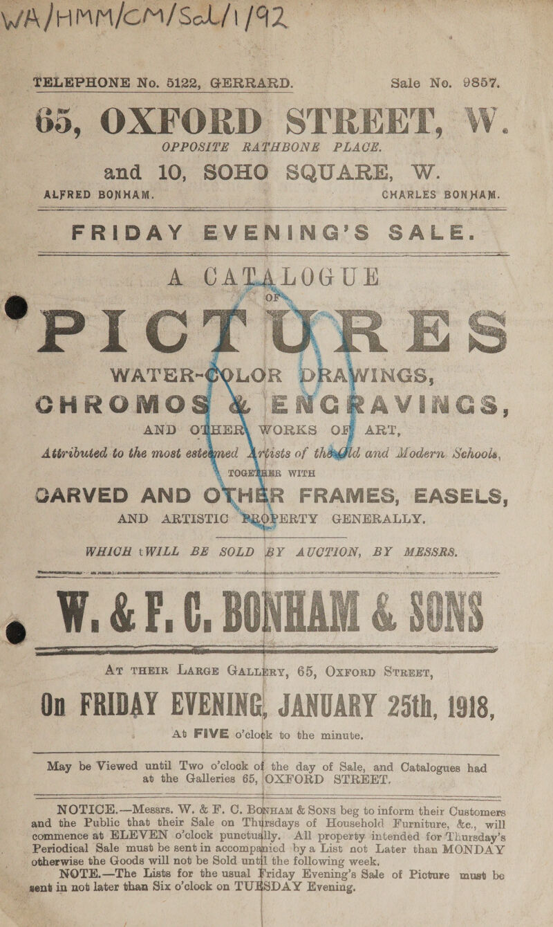  a ees | TELEPHONE No. 5122, GERRARD. Sale No. 9867. + 65, OXFORD STREET, W. OPPOSITE RA TH BONE PLACE. and 10, SOHO ‘Vo kipiaw: W. ALFRED BONHAM. badd ae cen FRIDAY EVENING'S SALE. ALOGUE     on  ESET DO TEI GIS 2 AIS EASES ETE ETS: SATIS. oe CSA REBEL MS SS YO TATE BS MSE EAST ARS LP S CUO BY 6 TNO APE TREE NTN    At THEIR LARGE Ganubry, 65, OxForD STREET, On FRIDAY EVENING, JANUARY 25th, 1918, At FIVE o'elot to the minute.  May be Viewed until Two o’clock : the day of Sale, and Catalogues had at the Galleries 65, OXFORD STREET.   NOTICH.—Messrs. W. &amp; F. C. Bonuam &amp; Sons beg to inform their acim and the Public that their Sale on Thursdays of Household Furniture, &amp;e., will commence at ELEVEN o’clock punctugily. All property intended for ‘Th Lursday’s . Periodical Sale must be sent in accompamied by a List not Later than MONDAY - otherwise the Goods will not be Sold until the following week, Sts NOTE.—The Lists for the usual Friday Evening’s Sale of Picture must be ~ gent in not later than Six o’clock on TUESDAY Evening. 