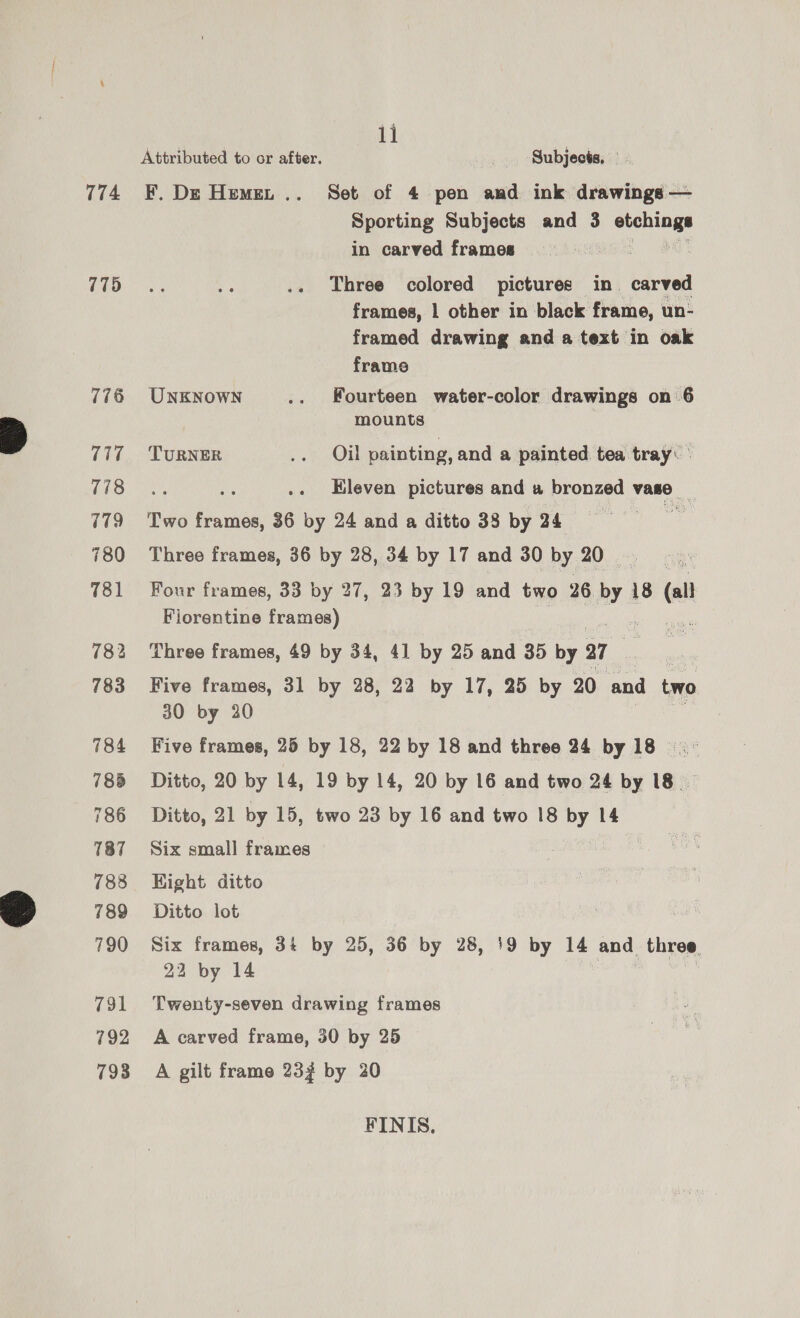 774 775 776 717 778 779 780 781 782 783 784 785 786 787 788 789 790 791 792 798 11 Attributed to or after. _ Subjects, F. Dz Hemet .. Set of 4 pen and ink drawings — Sporting Subjects and 3 enoee in carved frames Three colored pictures in carved frames, 1 other in black frame, un- framed drawing and a text in oak frame UNKNOWN .. Fourteen water-color drawings on 6 mounts TURNER .. Oil painting, and a painted tea tray: Eleven pictures and « bronzed vase _ Two ee 36 mee 24 and a ditto 38 by 24 Three frames, 36 by 28, 34 by 17 and 30 by 20.) ne Four frames, 33 by 27, 23 by 19 and two 26. le 18 at Florentine frames) Three frames, 49 by 34, 41 by 25 and 35 by a7 Five frames, 31 by 28, 22 by 17, 25 by 20 and two 30 by 30 Five frames, 25 by 18, 22 by 18 and three 24 by 18 =. Ditto, 20 by 14, 19 by 14, 20 by 16 and two 24 by 18 — Ditto, 21 by 15, two 23 by 16 and two 18 bY 14 Six small frames Hight ditto Ditto lot Six frames, 3+ by 25, 36 by 28, 19 by 14 and three 22 by 14 3 | Twenty-seven drawing frames A carved frame, 30 by 25 A gilt frame 232 by 20 FINIS,