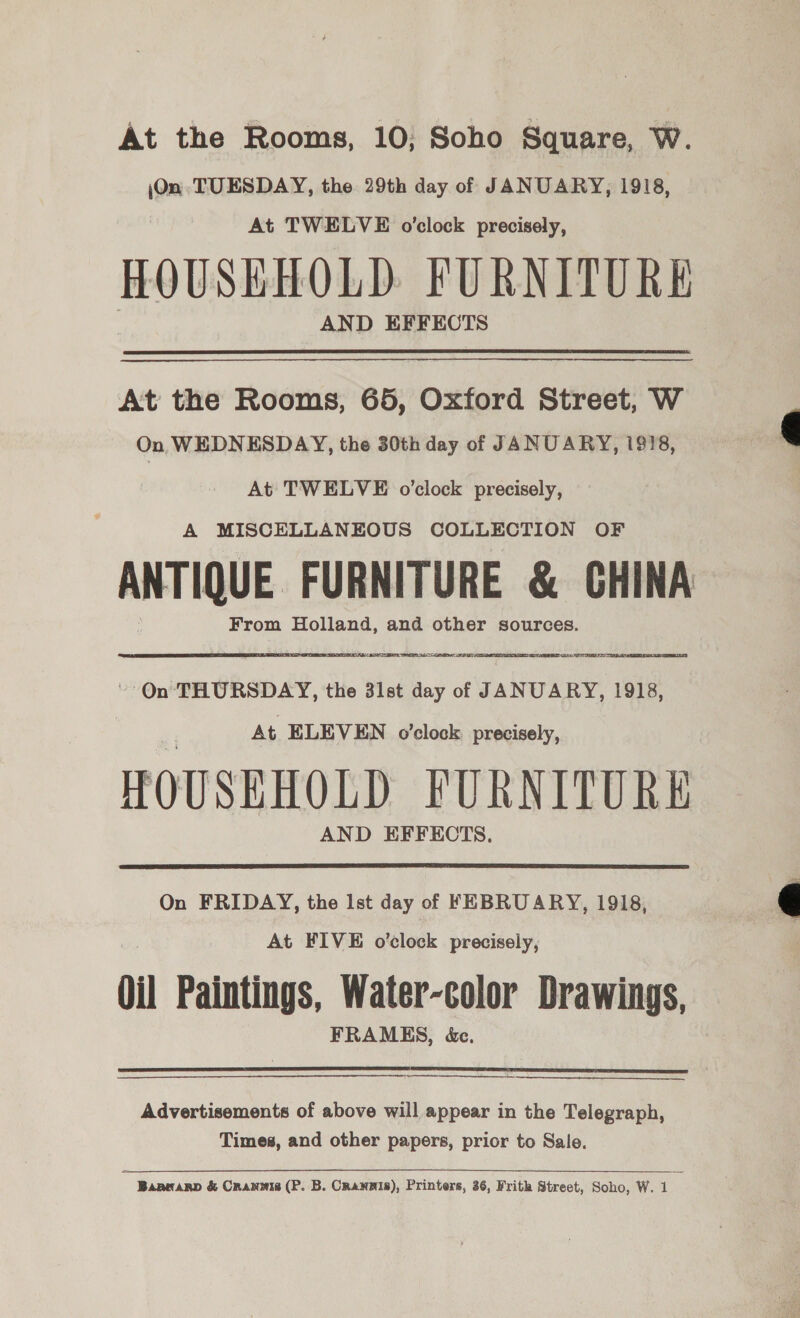 At the Rooms, 10; Soho Square, W. \On, TUESDAY, the 29th day of JANUARY, 1918, At TWELVE o'clock precisely, HOUSEHOLD FURNITURE AND EFFECTS At the Rooms, 65, Oxford Street, W On WEDNESDAY, the 30th day of JANUARY, 1918, At TWELVE o’clock precisely, A MISCELLANEOUS COLLECTION OF ANTIQUE FURNITURE &amp; GHINA From Holland, and other sources. TLDS ATS. TIENT A IR CORTES - Qn THURSDAY, the 3let day of JANUARY, 1918, At ELEVEN o’clock precisely, HOUSEHOLD FURNITURE AND EFFECTS.    On FRIDAY, the Ist day of FEBRUARY, 1918, At FIVE o’clock precisely, Ol Paintings, Water-color Drawings, FRAMES, &amp;c.  Advertisements of above will appear in the Telegraph, Times, and other papers, prior to Sale. Baanarp &amp; Crannis (P. B. CRANNIS), Printers, 36, Frith Street, Soho, W. 1  