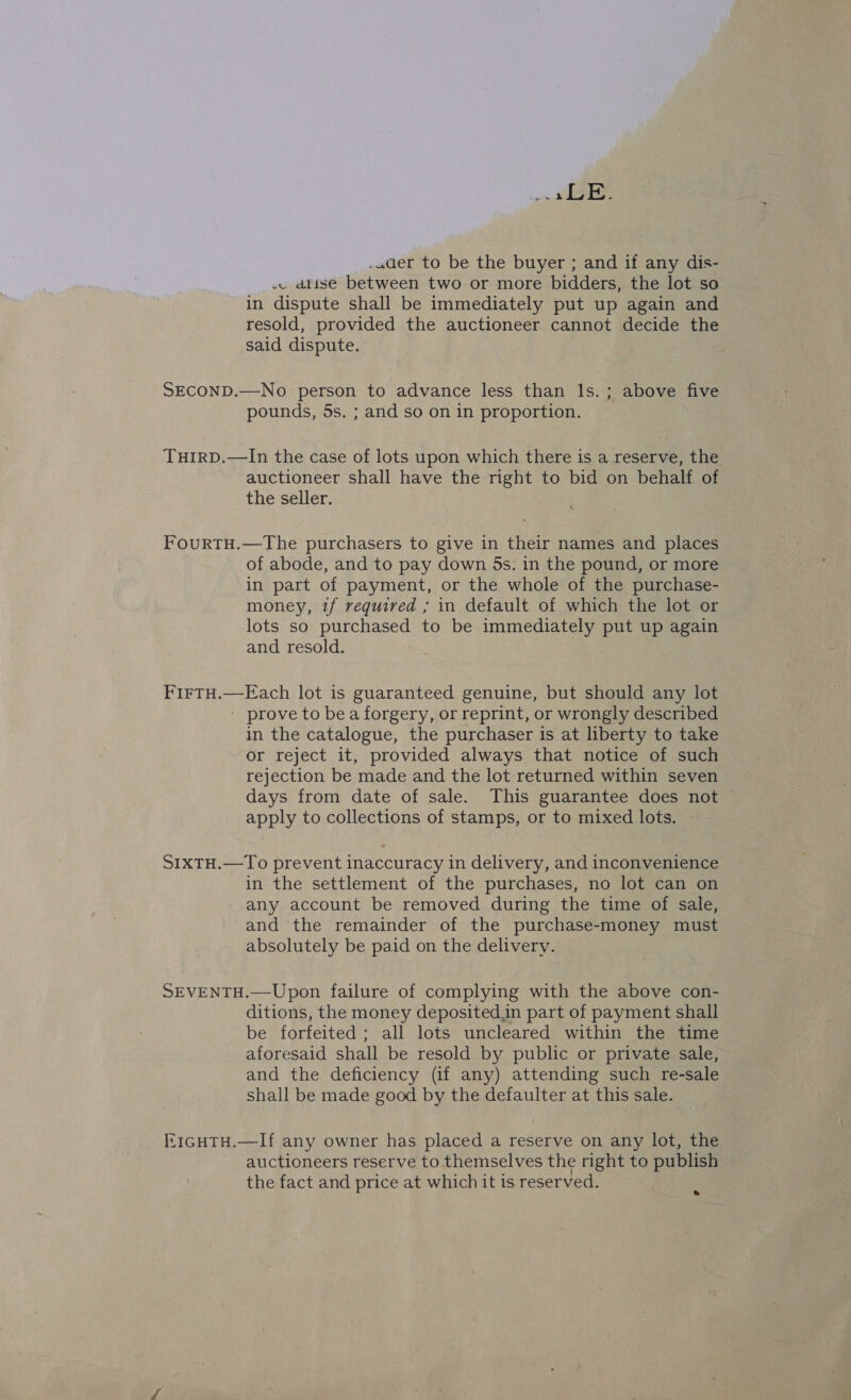 pene .uwaer to be the buyer ; and if any dis- .. dtise between two or more bidders, the lot so in dispute shall be immediately put up again and resold, provided the auctioneer cannot decide the said dispute. SECOND.—No person to advance less than ls. ; above five pounds, 5s. ; and so on in proportion. THIRD.—In the case of lots upon which there is a reserve, the auctioneer shall have the right to bid on behalf of the seller. FourRTH.—The purchasers to give in their names and places of abode, and to pay down 5s: in the pound, or more in part of payment, or the whole of the purchase- money, tf required ; in default of which the lot or lots so purchased to be immediately put up again and resold. FirTH.—E ach lot is guaranteed genuine, but should any lot ' prove to be a forgery, or reprint, or wrongly described in the catalogue, the purchaser is at liberty to take or reject it, provided always that notice of such rejection be made and the lot returned within seven days from date of sale. This guarantee does not — apply to collections of stamps, or to mixed lots. — SIXTH.—To prevent inaccuracy in delivery, and inconvenience in the settlement of the purchases, no lot can on any account be removed during the time of sale, and the remainder of the purchase-money must absolutely be paid on the delivery. SEVENTH.—Upon failure of complying with the above con- ditions, the money deposited,in part of payment shall. be forfeited; all lots uncleared within the time aforesaid shall be resold by public or private sale, and the deficiency (if any) attending such re-sale shall be made good by the defaulter at this sale. E1GHTH.—If any owner has placed a reserve on any lot, the auctioneers reserve to themselves the right to publish the fact and price at which it is reserved. »