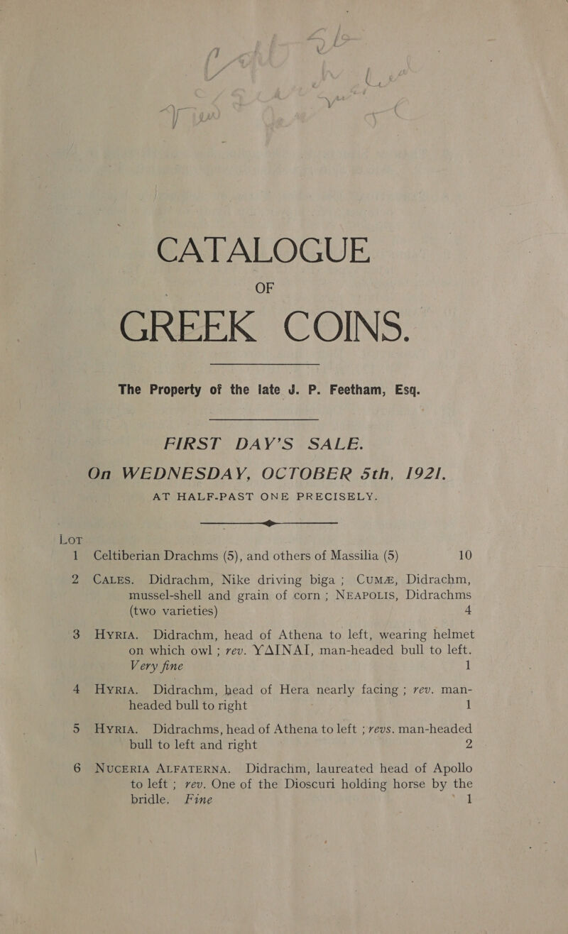 Lot CATALOGUE GREEK COINS. The Property of the iate J. P. Feetham, Esq. FIRST DAY’S SALE. On WEDNESDAY, OCTOBER 5th, 1921. AT HALF-PAST ONE PRECISELY. Celtiberian Drachms (5), and others of Massilia (5) 10 CALES. Didrachm, Nike driving biga ; Cum#, Didrachm, mussel-shell and grain of corn ; NEAPOLIS, Didrachms (two varieties) 4 HyYRIA. Didrachm, head of Athena to left, wearing helmet on which owl ; vev. YAINAI, man-headed bull to left. Very fine 1 HyYRIA. Didrachm, head of Hera nearly facing ; vev. man- headed bull to right 1 HyriaA. Didrachms, head of Athena to left ; vevs. man-headed bull to left and right 2 Nuceria ALFATERNA. Didrachm, laureated head of Apollo to left ; vev. One of the Dioscurn holding horse by the bridle, Fine uae